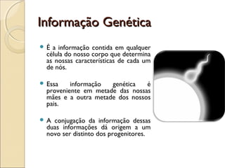 Informação GenéticaInformação Genética
 É a informação contida em qualquer
célula do nosso corpo que determina
as nossas características de cada um
de nós.
 Essa informação genética é
proveniente em metade das nossas
mães e a outra metade dos nossos
pais.
 A conjugação da informação dessas
duas informações dá origem a um
novo ser distinto dos progenitores.
 