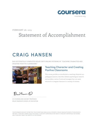 coursera.org
Statement of Accomplishment
FEBRUARY 06, 2015
CRAIG HANSEN
HAS SUCCESSFULLY COMPLETED RELAY GSE'S ONLINE OFFERING OF "TEACHING CHARACTER AND
CREATING POSITIVE CLASSROOMS."
Teaching Character and Creating
Positive Classrooms
This course provides an introduction to teaching character as a
pedagogical practice, describes relevant psychological research,
and provides a series of tools and strategies that can assist
educators to integrate character in a variety of contexts.
CO-FOUNDER AND ADJUNCT PROFESSOR
RELAY GRADUATE SCHOOL OF EDUCATION
THIS STATEMENT DOES NOT AFFIRM THAT THIS STUDENT WAS ENROLLED AS A STUDENT AT RELAY GRADUATE SCHOOL OF EDUCATION IN
ANY WAY. IT DOES NOT CONFER A RELAY GSE GRADE; IT DOES NOT CONFER RELAY GSE CREDIT; IT DOES NOT CONFER RELAY GSE DEGREE;
AND IT DOES NOT VERIFY THE IDENTITY OF THE STUDENT.
 