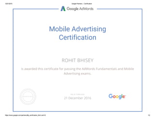 12/21/2015 Google Partners ­ Certification
https://www.google.com/partners/#p_certification_html;cert=6 1/2
Mobile Advertising
Certification
ROHIT BHISEY
is awarded this certificate for passing the AdWords Fundamentals and Mobile
Advertising exams.
VALID THROUGH
21 December 2016
 
