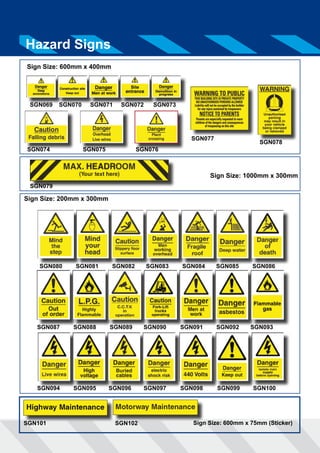 Hazard Signs 
Sign Size: 600mm x 400mm 
SGN069 SGN070 SGN071 SGN072 SGN073 
SGN074 SGN075 SGN076 
SGN077 
SGN078 
Sign Size: 1000mm x 300mm 
Sign Size: 600mm x 75mm (Sticker) 
SGN079 
Sign Size: 200mm x 300mm 
SGN080 SGN081 SGN082 SGN083 SGN084 SGN085 SGN086 
SGN087 SGN088 SGN089 SGN090 SGN091 SGN092 SGN093 
SGN094 SGN095 SGN096 SGN097 SGN098 SGN099 SGN100 
SGN101 SGN102 
 