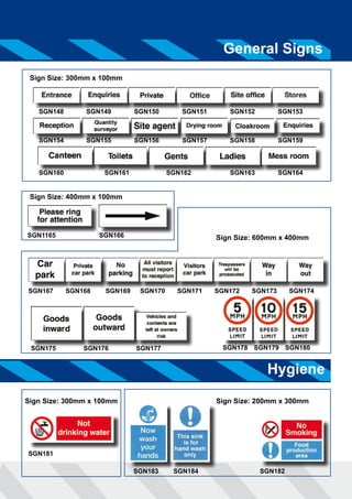General Signs 
Sign Size: 600mm x 400mm 
SGN167 SGN168 SGN169 SGN170 SGN171 SGN172 SGN173 SGN174 
SGN175 SGN176 SGN177 SGN178 SGN179 SGN180 
Hygiene 
Sign Size: 300mm x 100mm 
SGN148 SGN149 SGN150 SGN151 SGN152 SGN153 
SGN154 SGN155 SGN156 SGN157 SGN158 SGN159 
SGN160 SGN161 SGN162 SGN163 SGN164 
Sign Size: 400mm x 100mm 
SGN1165 SGN166 
Sign Size: 200mm x 300mm 
SGN183 SGN184 SGN182 
Sign Size: 300mm x 100mm 
SGN181 
