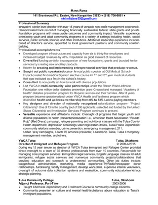 MARIA REYES
141 Brentwood Rd. Exeter, New Hampshire 03833 ♦ (918) 706-8061 ♦
mtrhollylane55@gmail.com
Professional Summary
Innovative senior level director with over 15 years of versatile non-profit management experience.
Demonstrated track record of managing financially sustainable federal, state grants and private
foundation programs with measurable outcomes and community impact. Versatile experience
overseeing youth and adult community programs in a variety of settings including health, social
services,public schools,libraries and other institutions. Additional leadership experience includes
board of director’s service, appointed to local government positions and community coalition
building.
Professional accomplishments
 Developed program infrastructure and capacity from six to thirty-five employees and
increased budget revenues by 48%. Reputation as good steward of resources.
 Diversified funding portfolio thru expansion of new foundations, grants and boosted fee for
services by creating new ancillary products.
 Known for creating and implementing entrepreneurial services that produce revenue.
 Sought out public speaker/educator- Annual public speaker at OU Medical School-
Impact-created first medical Spanish elective course for 1st
and 2nd
year medical students
that was instituted as a first in the school’s history.
 Consultant to non-profits on how to work with diverse populations.
 Led YWCA in multi-community wide partnerships under the Robert Wood Johnson
Foundation one million dollar diabetes prevention grant-Created and managed: “Academy of
health” diabetes prevention program for Hispanic women and their families. After 8 years
program became operationalized under YWCA Health and Wellness program which
diversified health and wellness membership from 0% to 53% Latino paying members.
 Key designer and director of nationally recognized naturalization program- “Project
Citizenship” One of 13 in the country (out of 300 applicants) selected and funded by the United
States Citizenship and Immigration Services-Program continues to present.
 Versatile experience and affiliations include: Oversight of programs that target youth and
diverse populations in health prevention/education i.e., American Heart Association “Vestido
Rojo” (Red Dress) campaign, refugee parenting and nutritional classes with the Tulsa County
Health department, depression screenings,voter registration drives, Tulsa Police Department
community relations member, crime prevention, emergency management, 211,
United Way campaigns, Teach for America presenter, Leadership Tulsa, Tulsa Emergency
management member, and others.
YWCATulsa Tulsa, Oklahoma
Director of Immigrant and Refugee Program 2/ 2000-4/2015
During my 15 year tenure as director of YWCA Tulsa Immigrant and Refugee Center provided
direct oversight to a team of 35 diverse professionals from over 10 countries. Responsible for
managing core program services: Immigration legal services, English Language classes for adult
immigrants, refugee social services and numerous community projects/collaborations that
provided education and outreach to underserved communities. Other job duties include:
budget/fiscal administration, marketing, media experience-TV/Radio/newspaper donor
relationships, fundraising, facility management, develop work plans, supervise interns/ volunteers,
oversight of outcome data collection systems and evaluation, community educator/workshops
strategic planning.
Tulsa Community College Tulsa, Oklahoma
Adjunct Professor, Part-Time 2003-2006
 Taught Chemical Dependency and Treatment Course to community college students.
 Community presenter on culture and mental health/substance abuse education to Tulsa’s
immigrant populations.
 
