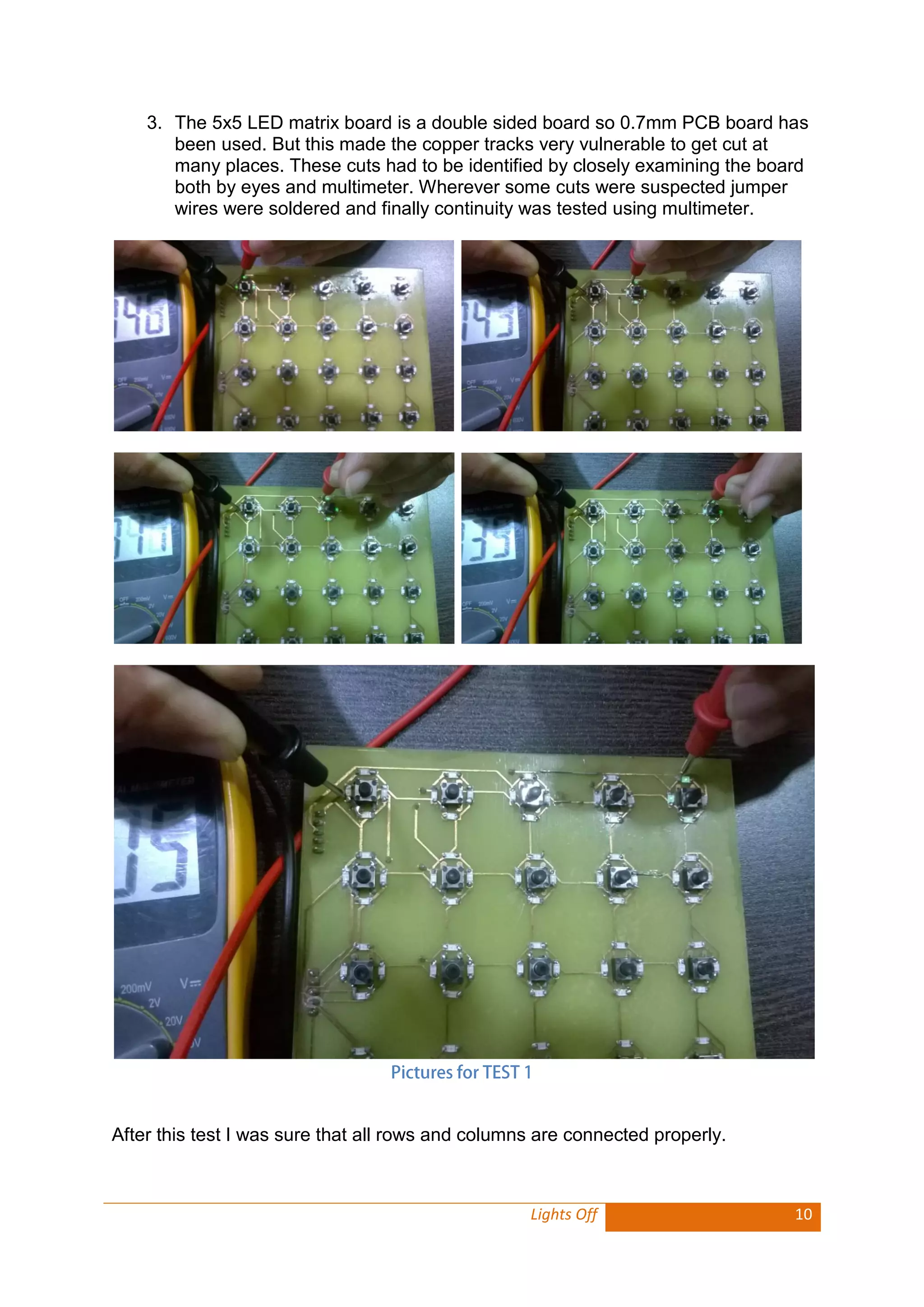 Lights Off 10 
3. The 5x5 LED matrix board is a double sided board so 0.7mm PCB board has been used. But this made the copper tracks very vulnerable to get cut at many places. These cuts had to be identified by closely examining the board both by eyes and multimeter. Wherever some cuts were suspected jumper wires were soldered and finally continuity was tested using multimeter. 
After this test I was sure that all rows and columns are connected properly. 
 