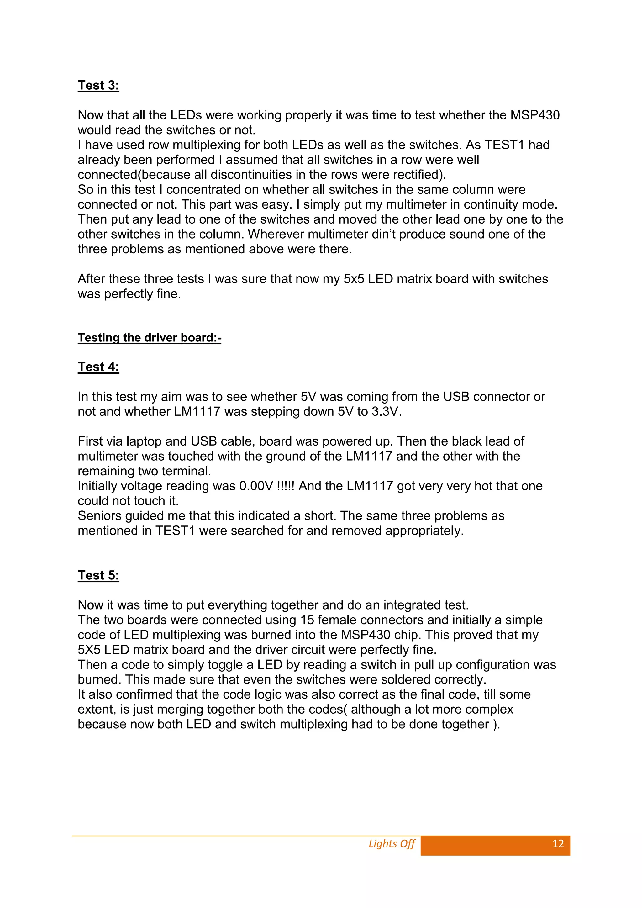 Lights Off 12 
Test 3: 
Now that all the LEDs were working properly it was time to test whether the MSP430 would read the switches or not. 
I have used row multiplexing for both LEDs as well as the switches. As TEST1 had already been performed I assumed that all switches in a row were well connected(because all discontinuities in the rows were rectified). 
So in this test I concentrated on whether all switches in the same column were connected or not. This part was easy. I simply put my multimeter in continuity mode. Then put any lead to one of the switches and moved the other lead one by one to the other switches in the column. Wherever multimeter din’t produce sound one of the three problems as mentioned above were there. 
After these three tests I was sure that now my 5x5 LED matrix board with switches was perfectly fine. 
Testing the driver board:- 
Test 4: 
In this test my aim was to see whether 5V was coming from the USB connector or not and whether LM1117 was stepping down 5V to 3.3V. 
First via laptop and USB cable, board was powered up. Then the black lead of multimeter was touched with the ground of the LM1117 and the other with the remaining two terminal. 
Initially voltage reading was 0.00V !!!!! And the LM1117 got very very hot that one could not touch it. 
Seniors guided me that this indicated a short. The same three problems as mentioned in TEST1 were searched for and removed appropriately. 
Test 5: 
Now it was time to put everything together and do an integrated test. 
The two boards were connected using 15 female connectors and initially a simple code of LED multiplexing was burned into the MSP430 chip. This proved that my 5X5 LED matrix board and the driver circuit were perfectly fine. 
Then a code to simply toggle a LED by reading a switch in pull up configuration was burned. This made sure that even the switches were soldered correctly. 
It also confirmed that the code logic was also correct as the final code, till some extent, is just merging together both the codes( although a lot more complex because now both LED and switch multiplexing had to be done together ). 
 