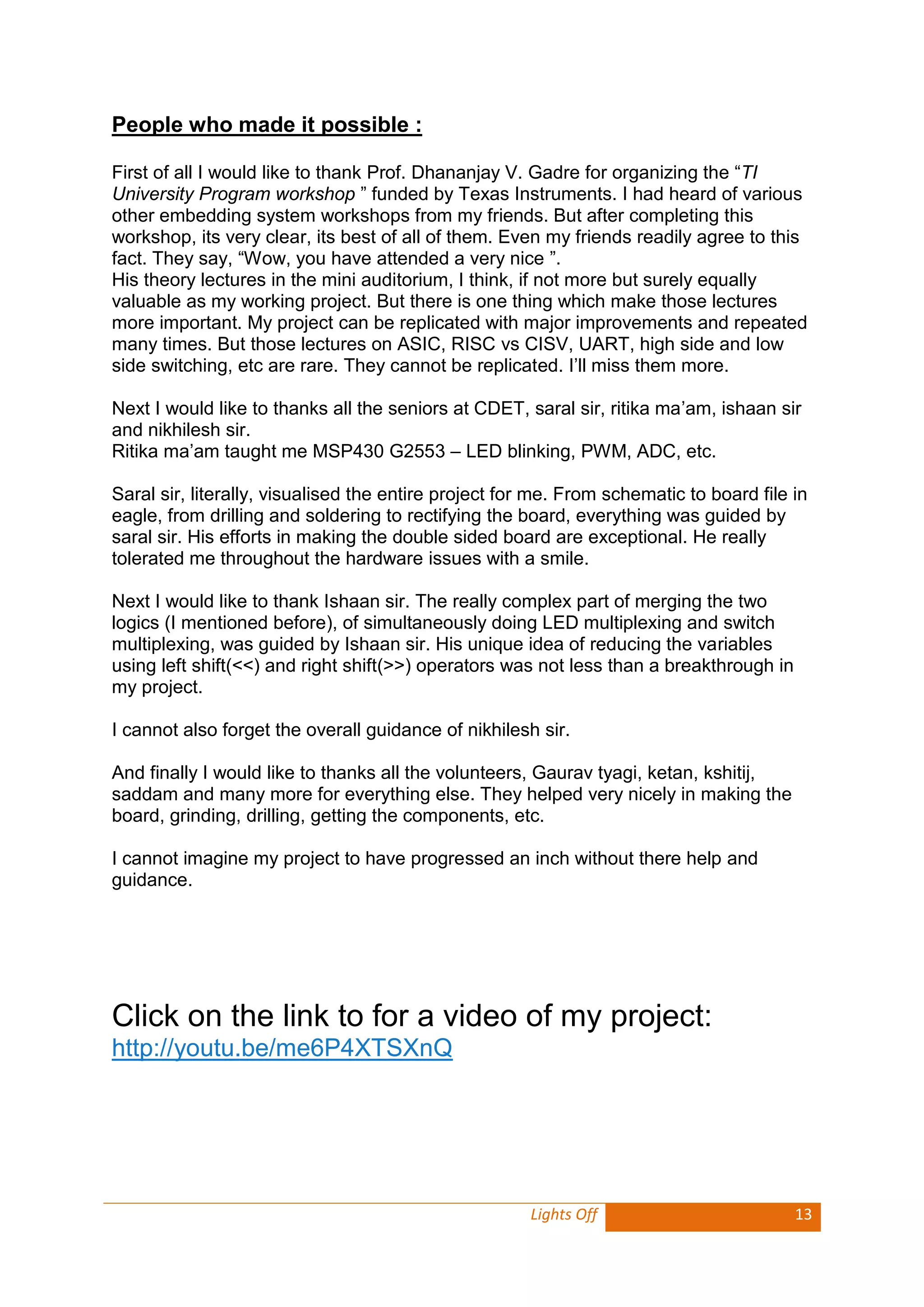Lights Off 13 
People who made it possible : 
First of all I would like to thank Prof. Dhananjay V. Gadre for organizing the “TI University Program workshop ” funded by Texas Instruments. I had heard of various other embedding system workshops from my friends. But after completing this workshop, its very clear, its best of all of them. Even my friends readily agree to this fact. They say, “Wow, you have attended a very nice ”. 
His theory lectures in the mini auditorium, I think, if not more but surely equally valuable as my working project. But there is one thing which make those lectures more important. My project can be replicated with major improvements and repeated many times. But those lectures on ASIC, RISC vs CISV, UART, high side and low side switching, etc are rare. They cannot be replicated. I’ll miss them more. 
Next I would like to thanks all the seniors at CDET, saral sir, ritika ma’am, ishaan sir and nikhilesh sir. 
Ritika ma’am taught me MSP430 G2553 – LED blinking, PWM, ADC, etc. 
Saral sir, literally, visualised the entire project for me. From schematic to board file in eagle, from drilling and soldering to rectifying the board, everything was guided by saral sir. His efforts in making the double sided board are exceptional. He really tolerated me throughout the hardware issues with a smile. 
Next I would like to thank Ishaan sir. The really complex part of merging the two logics (I mentioned before), of simultaneously doing LED multiplexing and switch multiplexing, was guided by Ishaan sir. His unique idea of reducing the variables using left shift(<<) and right shift(>>) operators was not less than a breakthrough in my project. 
I cannot also forget the overall guidance of nikhilesh sir. 
And finally I would like to thanks all the volunteers, Gaurav tyagi, ketan, kshitij, saddam and many more for everything else. They helped very nicely in making the board, grinding, drilling, getting the components, etc. 
I cannot imagine my project to have progressed an inch without there help and guidance. 
Click on the link to for a video of my project: http://youtu.be/me6P4XTSXnQ 
 