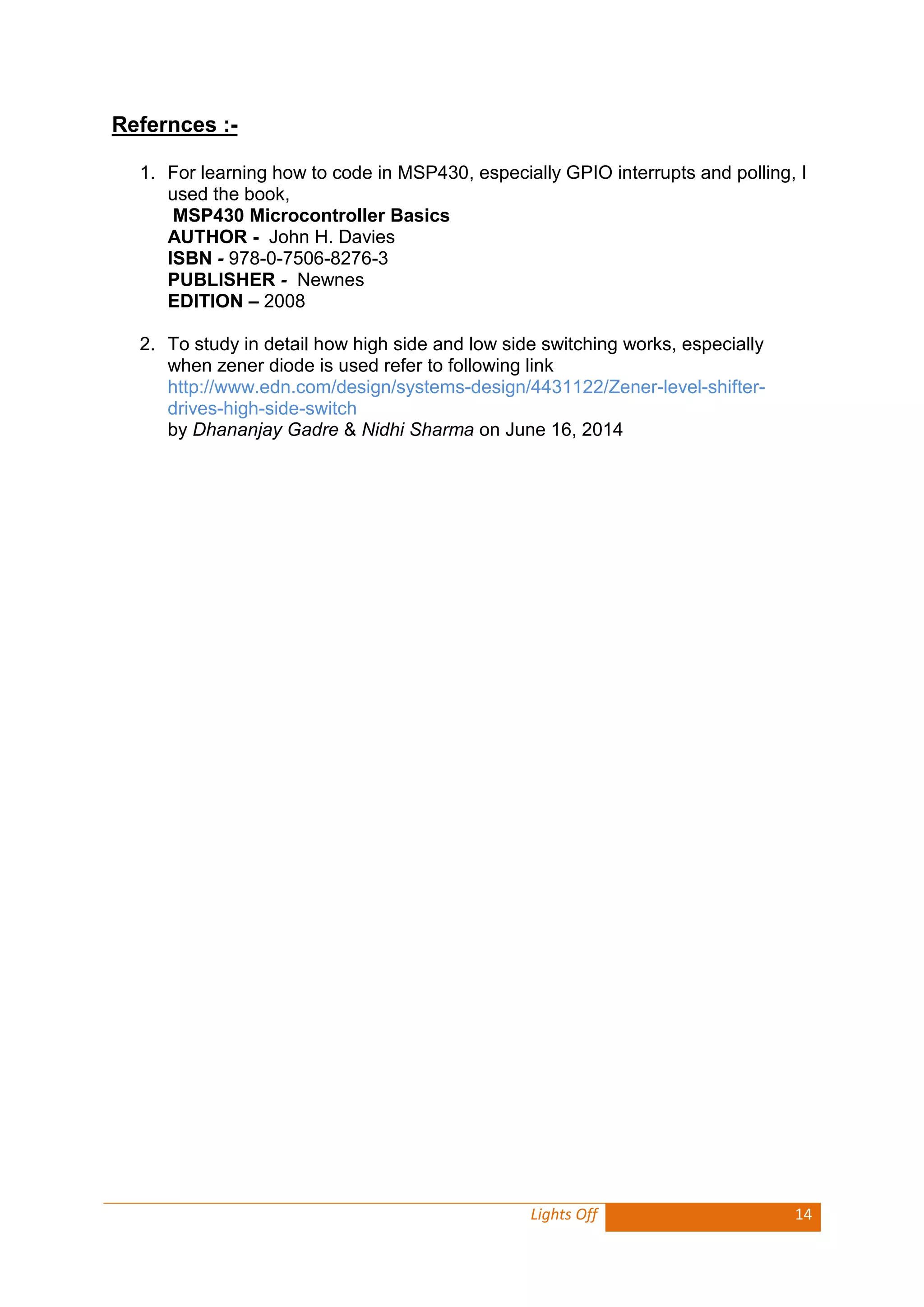Lights Off 14 
Refernces :- 
1. For learning how to code in MSP430, especially GPIO interrupts and polling, I used the book, 
MSP430 Microcontroller Basics 
AUTHOR - John H. Davies 
ISBN - 978-0-7506-8276-3 
PUBLISHER - Newnes 
EDITION – 2008 
2. To study in detail how high side and low side switching works, especially when zener diode is used refer to following link 
http://www.edn.com/design/systems-design/4431122/Zener-level-shifter- drives-high-side-switch 
by Dhananjay Gadre & Nidhi Sharma on June 16, 2014 
