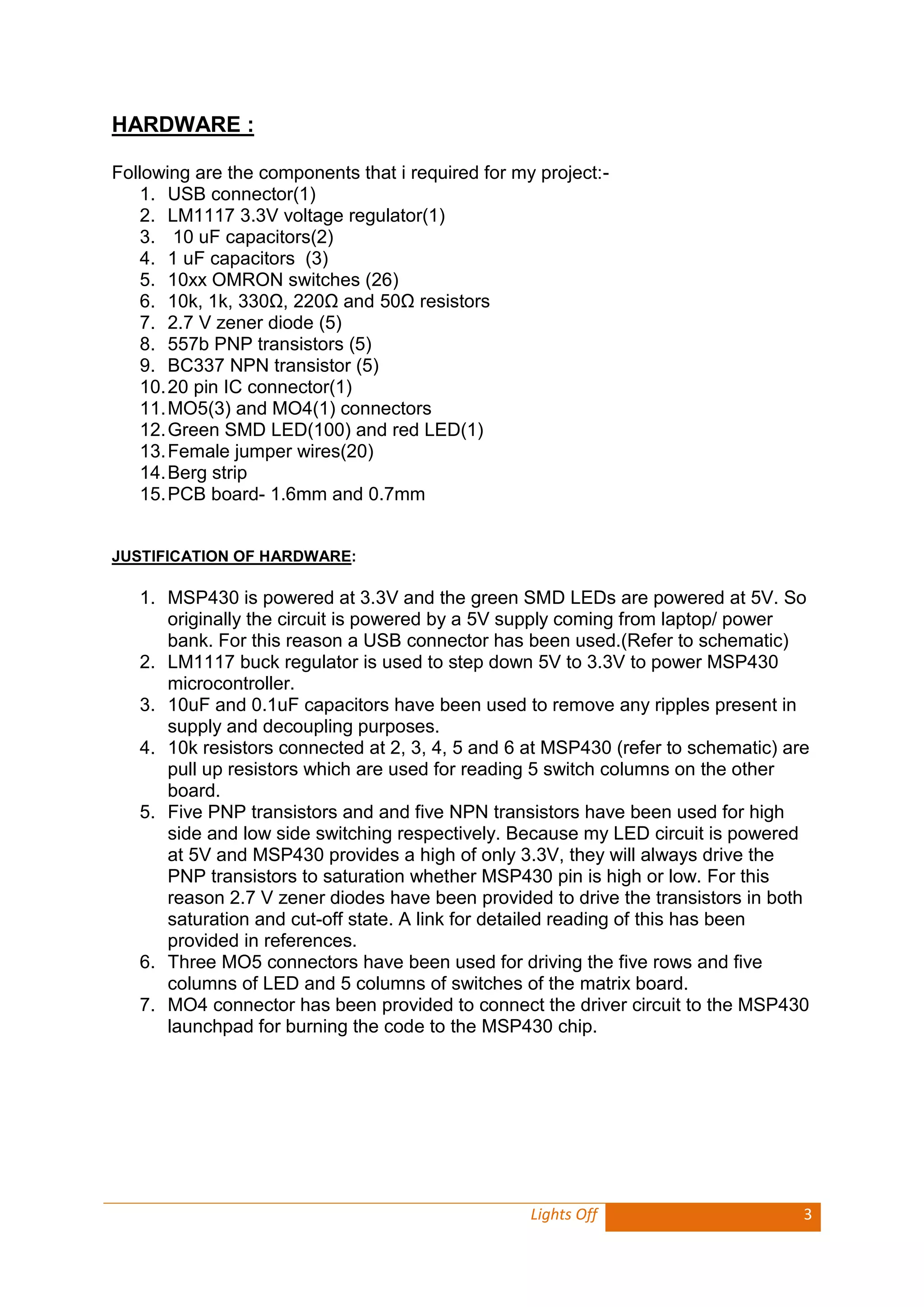 Lights Off 3 
HARDWARE : 
Following are the components that i required for my project:- 
1. USB connector(1) 
2. LM1117 3.3V voltage regulator(1) 
3. 10 uF capacitors(2) 
4. 1 uF capacitors (3) 
5. 10xx OMRON switches (26) 
6. 10k, 1k, 330Ω, 220Ω and 50Ω resistors 
7. 2.7 V zener diode (5) 
8. 557b PNP transistors (5) 
9. BC337 NPN transistor (5) 
10. 20 pin IC connector(1) 
11. MO5(3) and MO4(1) connectors 
12. Green SMD LED(100) and red LED(1) 
13. Female jumper wires(20) 
14. Berg strip 
15. PCB board- 1.6mm and 0.7mm 
JUSTIFICATION OF HARDWARE: 
1. MSP430 is powered at 3.3V and the green SMD LEDs are powered at 5V. So originally the circuit is powered by a 5V supply coming from laptop/ power bank. For this reason a USB connector has been used.(Refer to schematic) 
2. LM1117 buck regulator is used to step down 5V to 3.3V to power MSP430 microcontroller. 
3. 10uF and 0.1uF capacitors have been used to remove any ripples present in supply and decoupling purposes. 
4. 10k resistors connected at 2, 3, 4, 5 and 6 at MSP430 (refer to schematic) are pull up resistors which are used for reading 5 switch columns on the other board. 
5. Five PNP transistors and and five NPN transistors have been used for high side and low side switching respectively. Because my LED circuit is powered at 5V and MSP430 provides a high of only 3.3V, they will always drive the PNP transistors to saturation whether MSP430 pin is high or low. For this reason 2.7 V zener diodes have been provided to drive the transistors in both saturation and cut-off state. A link for detailed reading of this has been provided in references. 
6. Three MO5 connectors have been used for driving the five rows and five columns of LED and 5 columns of switches of the matrix board. 
7. MO4 connector has been provided to connect the driver circuit to the MSP430 launchpad for burning the code to the MSP430 chip. 
 