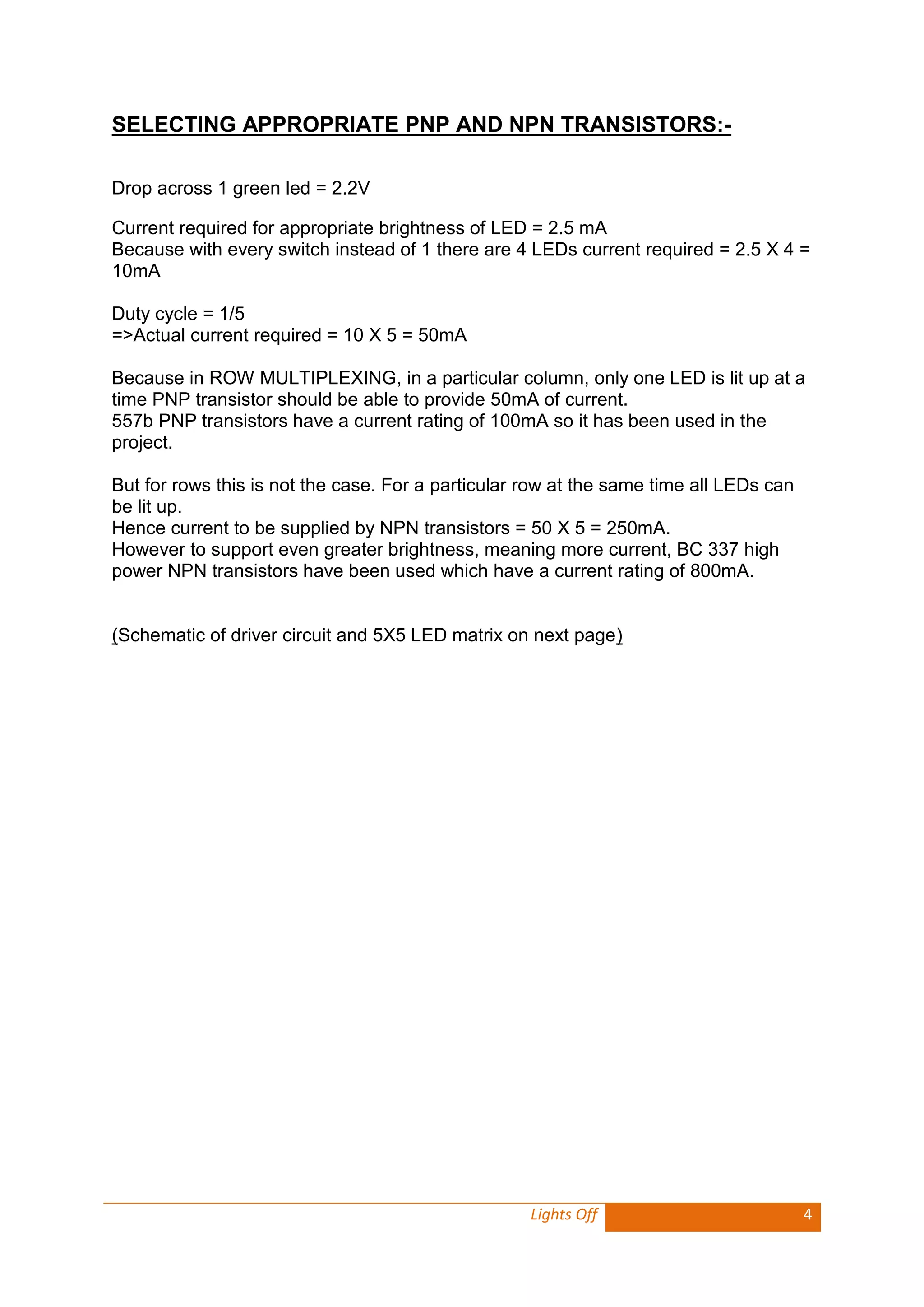 Lights Off 4 
SELECTING APPROPRIATE PNP AND NPN TRANSISTORS:- 
Drop across 1 green led = 2.2V 
Current required for appropriate brightness of LED = 2.5 mA 
Because with every switch instead of 1 there are 4 LEDs current required = 2.5 X 4 = 10mA 
Duty cycle = 1/5 
=>Actual current required = 10 X 5 = 50mA 
Because in ROW MULTIPLEXING, in a particular column, only one LED is lit up at a time PNP transistor should be able to provide 50mA of current. 
557b PNP transistors have a current rating of 100mA so it has been used in the project. 
But for rows this is not the case. For a particular row at the same time all LEDs can be lit up. 
Hence current to be supplied by NPN transistors = 50 X 5 = 250mA. 
However to support even greater brightness, meaning more current, BC 337 high power NPN transistors have been used which have a current rating of 800mA. 
(Schematic of driver circuit and 5X5 LED matrix on next page)  