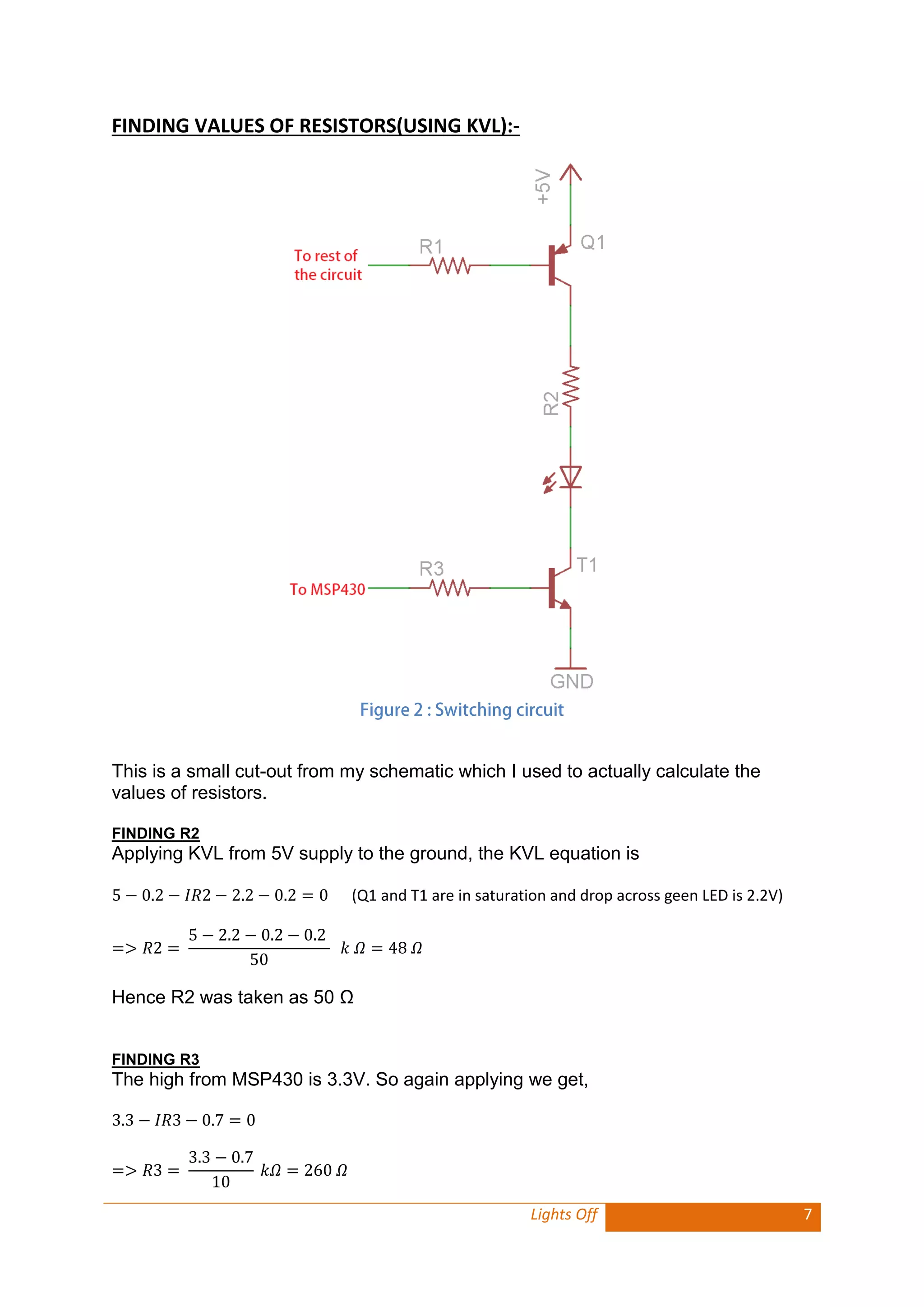 Lights Off 7 
FINDING VALUES OF RESISTORS(USING KVL):- 
This is a small cut-out from my schematic which I used to actually calculate the values of resistors. 
FINDING R2 
Applying KVL from 5V supply to the ground, the KVL equation is 
(Q1 and T1 are in saturation and drop across geen LED is 2.2V) 
Hence R2 was taken as 50 Ω 
FINDING R3 
The high from MSP430 is 3.3V. So again applying we get, 
 
