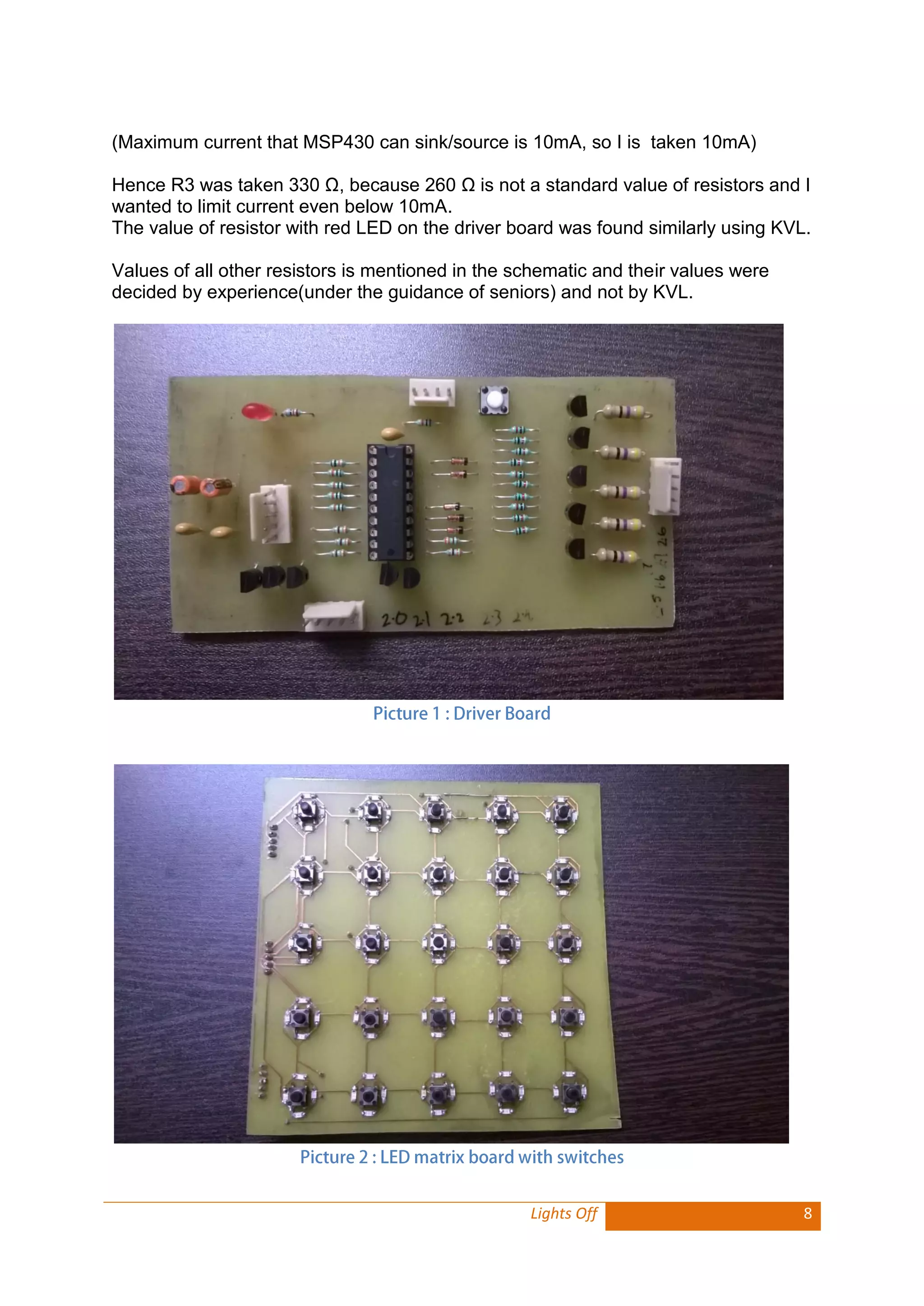 Lights Off 8 
(Maximum current that MSP430 can sink/source is 10mA, so I is taken 10mA) 
Hence R3 was taken 330 Ω, because 260 Ω is not a standard value of resistors and I wanted to limit current even below 10mA. 
The value of resistor with red LED on the driver board was found similarly using KVL. 
Values of all other resistors is mentioned in the schematic and their values were decided by experience(under the guidance of seniors) and not by KVL. 
 