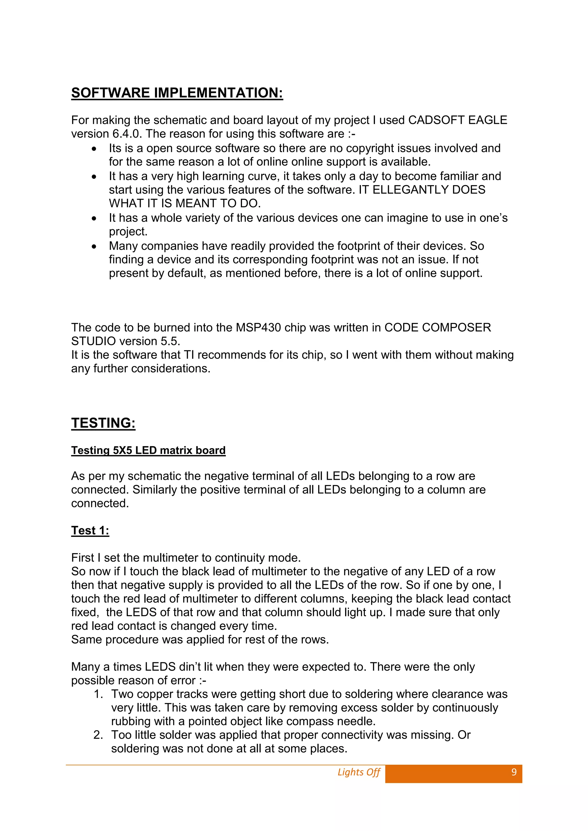 Lights Off 9 
SOFTWARE IMPLEMENTATION: 
For making the schematic and board layout of my project I used CADSOFT EAGLE version 6.4.0. The reason for using this software are :- 
 Its is a open source software so there are no copyright issues involved and for the same reason a lot of online online support is available. 
 It has a very high learning curve, it takes only a day to become familiar and start using the various features of the software. IT ELLEGANTLY DOES WHAT IT IS MEANT TO DO. 
 It has a whole variety of the various devices one can imagine to use in one’s project. 
 Many companies have readily provided the footprint of their devices. So finding a device and its corresponding footprint was not an issue. If not present by default, as mentioned before, there is a lot of online support. 
The code to be burned into the MSP430 chip was written in CODE COMPOSER STUDIO version 5.5. 
It is the software that TI recommends for its chip, so I went with them without making any further considerations. 
TESTING: 
Testing 5X5 LED matrix board 
As per my schematic the negative terminal of all LEDs belonging to a row are connected. Similarly the positive terminal of all LEDs belonging to a column are connected. 
Test 1: 
First I set the multimeter to continuity mode. 
So now if I touch the black lead of multimeter to the negative of any LED of a row then that negative supply is provided to all the LEDs of the row. So if one by one, I touch the red lead of multimeter to different columns, keeping the black lead contact fixed, the LEDS of that row and that column should light up. I made sure that only red lead contact is changed every time. 
Same procedure was applied for rest of the rows. 
Many a times LEDS din’t lit when they were expected to. There were the only possible reason of error :- 
1. Two copper tracks were getting short due to soldering where clearance was very little. This was taken care by removing excess solder by continuously rubbing with a pointed object like compass needle. 
2. Too little solder was applied that proper connectivity was missing. Or soldering was not done at all at some places.  