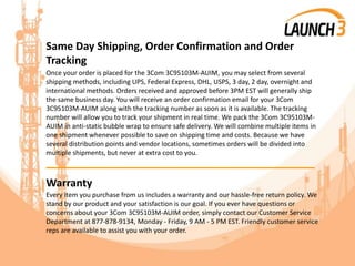 Same Day Shipping, Order Confirmation and Order
Tracking
Once your order is placed for the 3Com 3C95103M-AUIM, you may select from several
shipping methods, including UPS, Federal Express, DHL, USPS, 3 day, 2 day, overnight and
international methods. Orders received and approved before 3PM EST will generally ship
the same business day. You will receive an order confirmation email for your 3Com
3C95103M-AUIM along with the tracking number as soon as it is available. The tracking
number will allow you to track your shipment in real time. We pack the 3Com 3C95103M-
AUIM in anti-static bubble wrap to ensure safe delivery. We will combine multiple items in
one shipment whenever possible to save on shipping time and costs. Because we have
several distribution points and vendor locations, sometimes orders will be divided into
multiple shipments, but never at extra cost to you.
_______________________________________
Warranty
Every item you purchase from us includes a warranty and our hassle-free return policy. We
stand by our product and your satisfaction is our goal. If you ever have questions or
concerns about your 3Com 3C95103M-AUIM order, simply contact our Customer Service
Department at 877-878-9134, Monday - Friday, 9 AM - 5 PM EST. Friendly customer service
reps are available to assist you with your order.
 