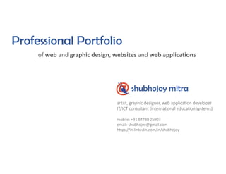 Professional Portfolio
of web and graphic design, websites and web applications
shubhojoy mitra
artist, graphic designer, web application developer
IT/ICT consultant (international education systems)
mobile: +91 84780 25903
email: shubhojoy@gmail.com
https://in.linkedin.com/in/shubhojoy
 