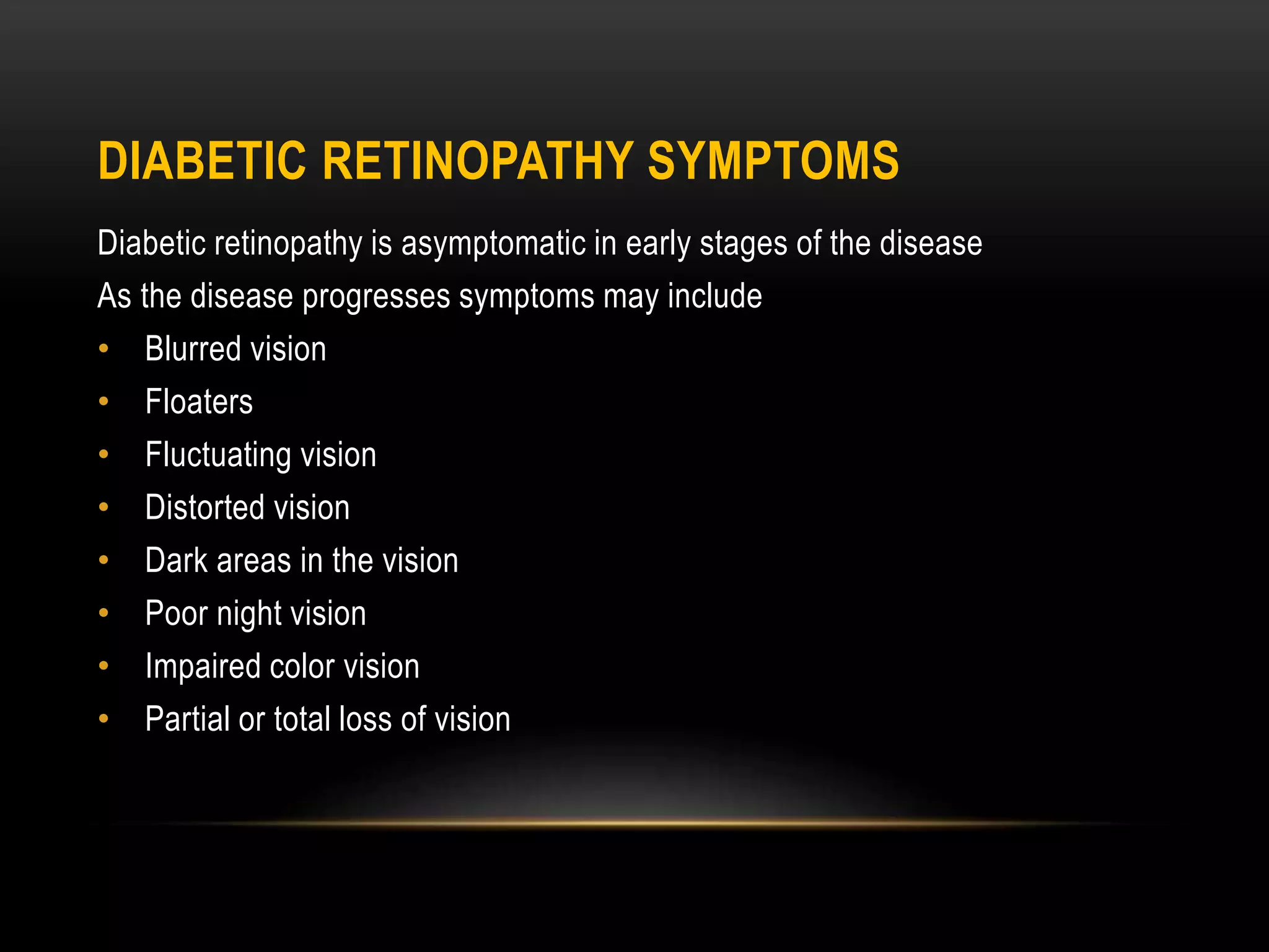 DIABETIC RETINOPATHY SYMPTOMS
Diabetic retinopathy is asymptomatic in early stages of the disease
As the disease progresses symptoms may include
• Blurred vision
• Floaters
• Fluctuating vision
• Distorted vision
• Dark areas in the vision
• Poor night vision
• Impaired color vision
• Partial or total loss of vision
 