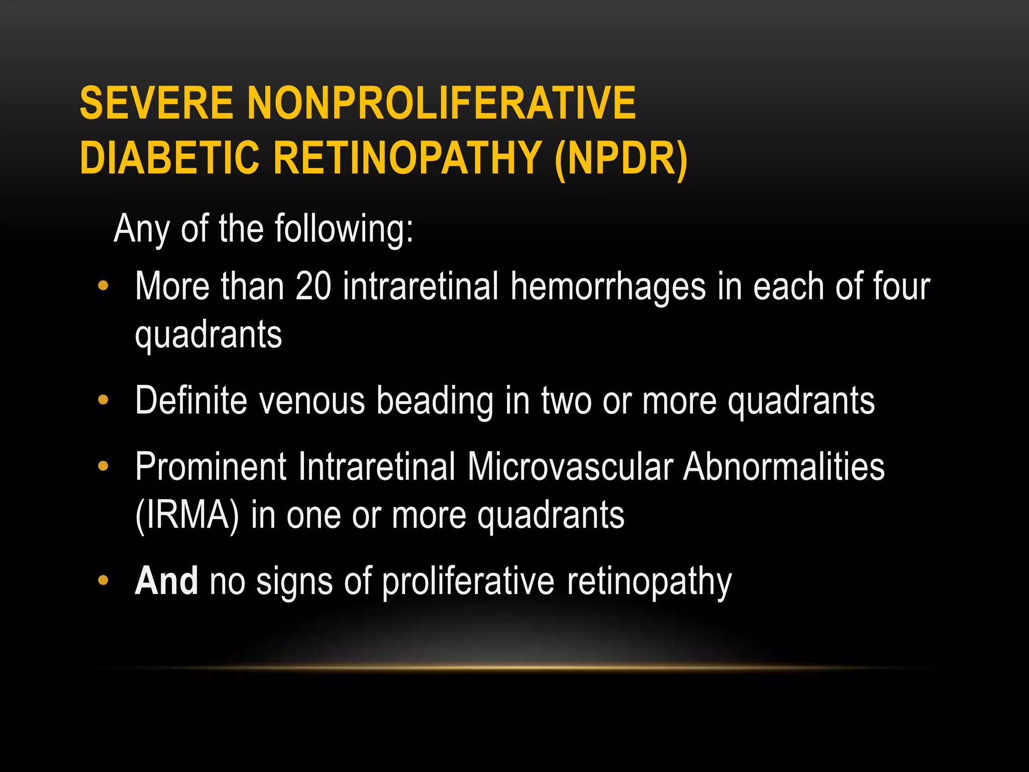 SEVERE NONPROLIFERATIVE
DIABETIC RETINOPATHY (NPDR)
Any of the following:
• More than 20 intraretinal hemorrhages in each of four
quadrants
• Definite venous beading in two or more quadrants
• Prominent Intraretinal Microvascular Abnormalities
(IRMA) in one or more quadrants
• And no signs of proliferative retinopathy
 