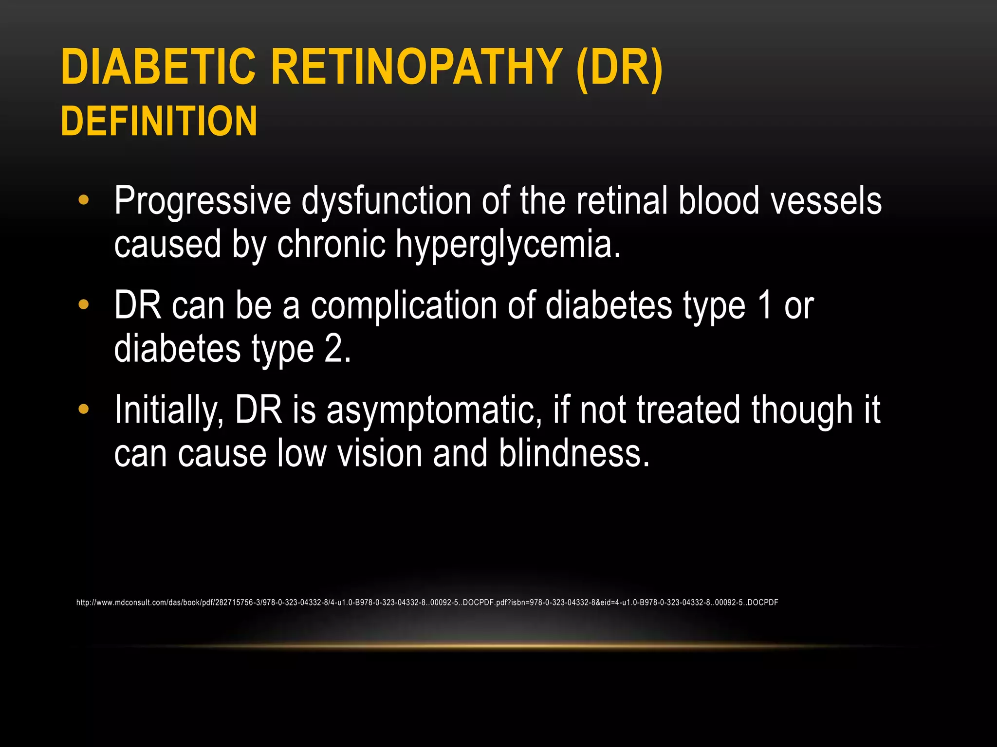 DIABETIC RETINOPATHY (DR)
DEFINITION
• Progressive dysfunction of the retinal blood vessels
caused by chronic hyperglycemia.
• DR can be a complication of diabetes type 1 or
diabetes type 2.
• Initially, DR is asymptomatic, if not treated though it
can cause low vision and blindness.
http://www.mdconsult.com/das/book/pdf/282715756-3/978-0-323-04332-8/4-u1.0-B978-0-323-04332-8..00092-5..DOCPDF.pdf?isbn=978-0-323-04332-8&eid=4-u1.0-B978-0-323-04332-8..00092-5..DOCPDF
 