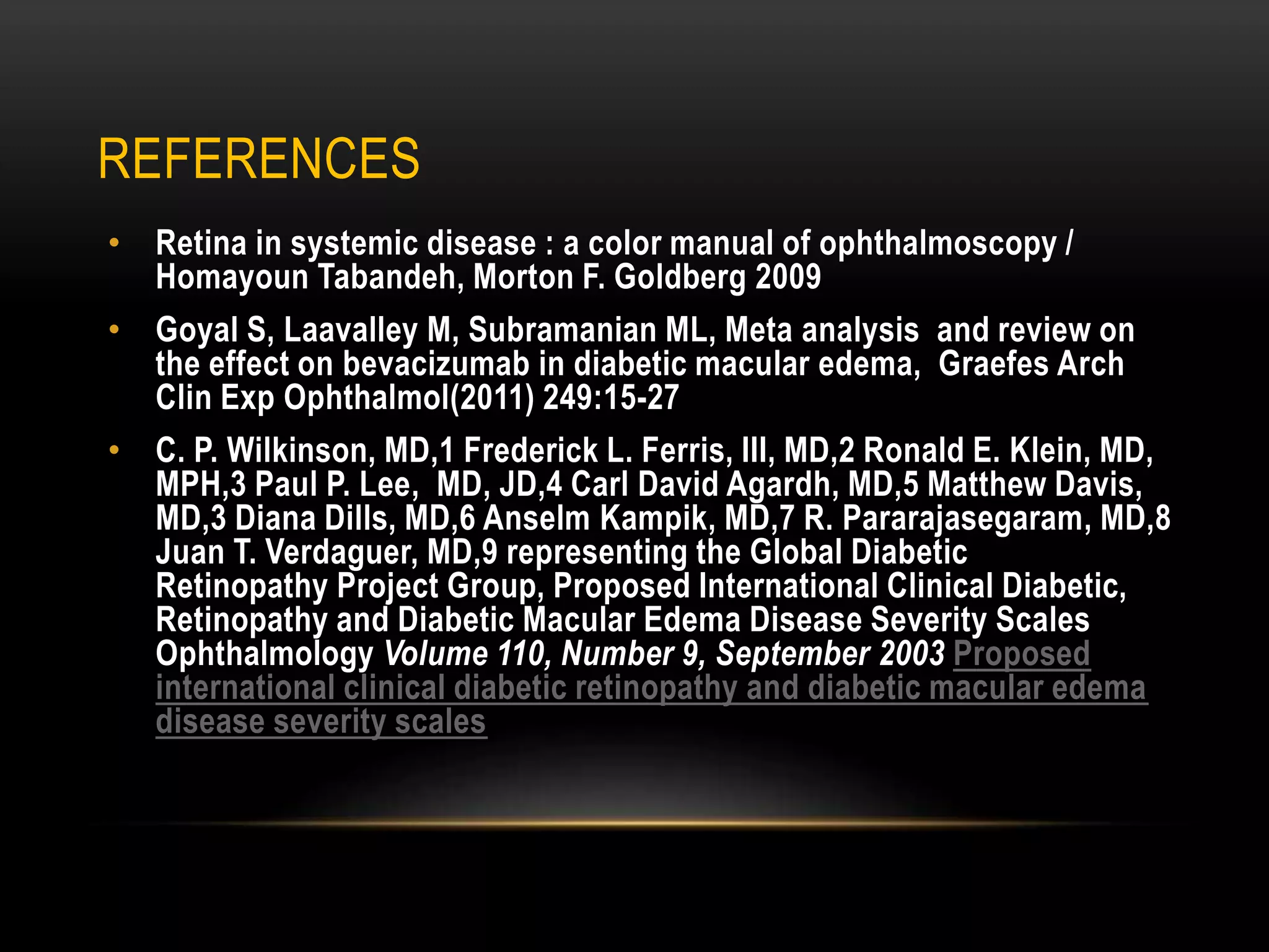 REFERENCES
• Retina in systemic disease : a color manual of ophthalmoscopy /
Homayoun Tabandeh, Morton F. Goldberg 2009
• Goyal S, Laavalley M, Subramanian ML, Meta analysis and review on
the effect on bevacizumab in diabetic macular edema, Graefes Arch
Clin Exp Ophthalmol(2011) 249:15-27
• C. P. Wilkinson, MD,1 Frederick L. Ferris, III, MD,2 Ronald E. Klein, MD,
MPH,3 Paul P. Lee, MD, JD,4 Carl David Agardh, MD,5 Matthew Davis,
MD,3 Diana Dills, MD,6 Anselm Kampik, MD,7 R. Pararajasegaram, MD,8
Juan T. Verdaguer, MD,9 representing the Global Diabetic
Retinopathy Project Group, Proposed International Clinical Diabetic,
Retinopathy and Diabetic Macular Edema Disease Severity Scales
Ophthalmology Volume 110, Number 9, September 2003 Proposed
international clinical diabetic retinopathy and diabetic macular edema
disease severity scales
 
