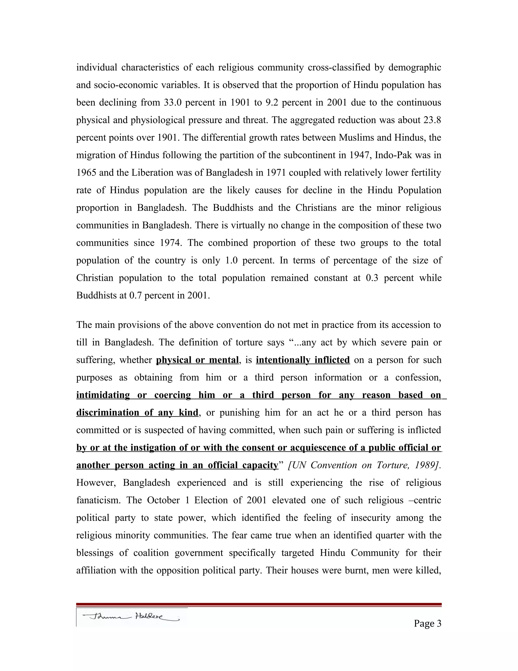 individual characteristics of each religious community cross-classified by demographic
and socio-economic variables. It is observed that the proportion of Hindu population has
been declining from 33.0 percent in 1901 to 9.2 percent in 2001 due to the continuous
physical and physiological pressure and threat. The aggregated reduction was about 23.8
percent points over 1901. The differential growth rates between Muslims and Hindus, the
migration of Hindus following the partition of the subcontinent in 1947, Indo-Pak was in
1965 and the Liberation was of Bangladesh in 1971 coupled with relatively lower fertility
rate of Hindus population are the likely causes for decline in the Hindu Population
proportion in Bangladesh. The Buddhists and the Christians are the minor religious
communities in Bangladesh. There is virtually no change in the composition of these two
communities since 1974. The combined proportion of these two groups to the total
population of the country is only 1.0 percent. In terms of percentage of the size of
Christian population to the total population remained constant at 0.3 percent while
Buddhists at 0.7 percent in 2001.
The main provisions of the above convention do not met in practice from its accession to
till in Bangladesh. The definition of torture says “...any act by which severe pain or
suffering, whether physical or mental, is intentionally inflicted on a person for such
purposes as obtaining from him or a third person information or a confession,
intimidating or coercing him or a third person for any reason based on
discrimination of any kind, or punishing him for an act he or a third person has
committed or is suspected of having committed, when such pain or suffering is inflicted
by or at the instigation of or with the consent or acquiescence of a public official or
another person acting in an official capacity” [UN Convention on Torture, 1989].
However, Bangladesh experienced and is still experiencing the rise of religious
fanaticism. The October 1 Election of 2001 elevated one of such religious –centric
political party to state power, which identified the feeling of insecurity among the
religious minority communities. The fear came true when an identified quarter with the
blessings of coalition government specifically targeted Hindu Community for their
affiliation with the opposition political party. Their houses were burnt, men were killed,
Page 3
 