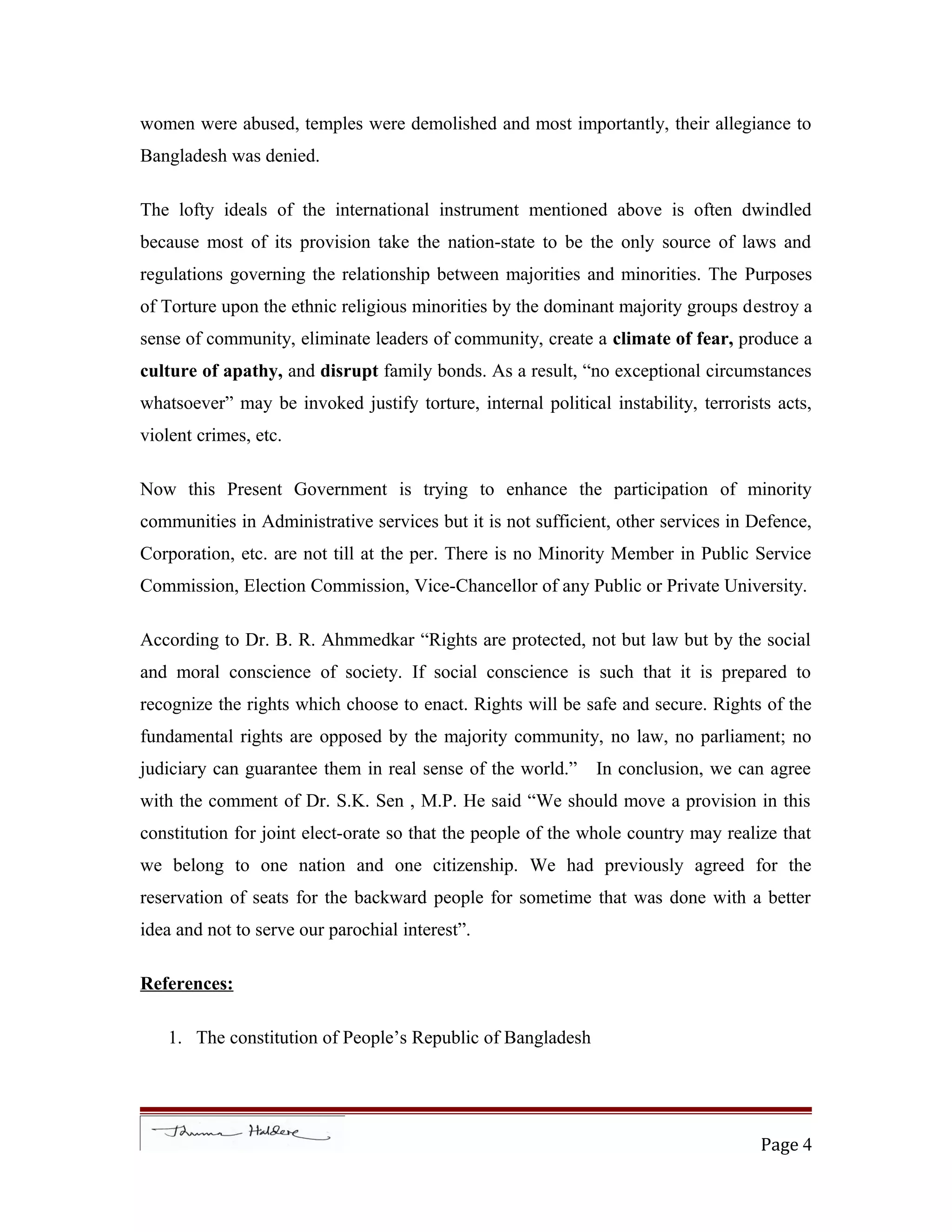 women were abused, temples were demolished and most importantly, their allegiance to
Bangladesh was denied.
The lofty ideals of the international instrument mentioned above is often dwindled
because most of its provision take the nation-state to be the only source of laws and
regulations governing the relationship between majorities and minorities. The Purposes
of Torture upon the ethnic religious minorities by the dominant majority groups destroy a
sense of community, eliminate leaders of community, create a climate of fear, produce a
culture of apathy, and disrupt family bonds. As a result, “no exceptional circumstances
whatsoever” may be invoked justify torture, internal political instability, terrorists acts,
violent crimes, etc.
Now this Present Government is trying to enhance the participation of minority
communities in Administrative services but it is not sufficient, other services in Defence,
Corporation, etc. are not till at the per. There is no Minority Member in Public Service
Commission, Election Commission, Vice-Chancellor of any Public or Private University.
According to Dr. B. R. Ahmmedkar “Rights are protected, not but law but by the social
and moral conscience of society. If social conscience is such that it is prepared to
recognize the rights which choose to enact. Rights will be safe and secure. Rights of the
fundamental rights are opposed by the majority community, no law, no parliament; no
judiciary can guarantee them in real sense of the world.” In conclusion, we can agree
with the comment of Dr. S.K. Sen , M.P. He said “We should move a provision in this
constitution for joint elect-orate so that the people of the whole country may realize that
we belong to one nation and one citizenship. We had previously agreed for the
reservation of seats for the backward people for sometime that was done with a better
idea and not to serve our parochial interest”.
References:
1. The constitution of People’s Republic of Bangladesh
Page 4
 