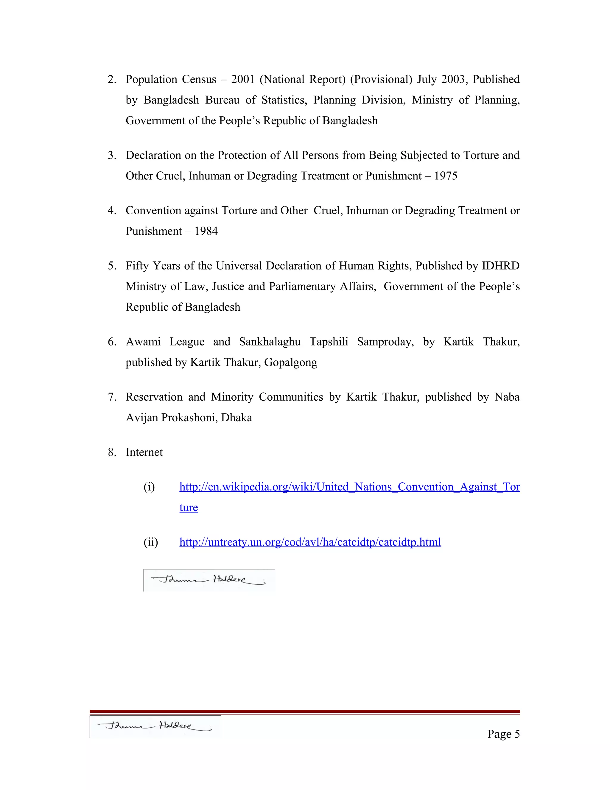 2. Population Census – 2001 (National Report) (Provisional) July 2003, Published
by Bangladesh Bureau of Statistics, Planning Division, Ministry of Planning,
Government of the People’s Republic of Bangladesh
3. Declaration on the Protection of All Persons from Being Subjected to Torture and
Other Cruel, Inhuman or Degrading Treatment or Punishment – 1975
4. Convention against Torture and Other Cruel, Inhuman or Degrading Treatment or
Punishment – 1984
5. Fifty Years of the Universal Declaration of Human Rights, Published by IDHRD
Ministry of Law, Justice and Parliamentary Affairs, Government of the People’s
Republic of Bangladesh
6. Awami League and Sankhalaghu Tapshili Samproday, by Kartik Thakur,
published by Kartik Thakur, Gopalgong
7. Reservation and Minority Communities by Kartik Thakur, published by Naba
Avijan Prokashoni, Dhaka
8. Internet
(i) http://en.wikipedia.org/wiki/United_Nations_Convention_Against_Tor
ture
(ii) http://untreaty.un.org/cod/avl/ha/catcidtp/catcidtp.html
Page 5
 