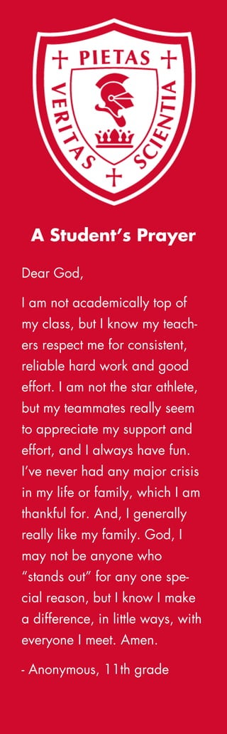 Dear God,
I am not academically top of
my class, but I know my teach-
ers respect me for consistent,
reliable hard work and good
effort. I am not the star athlete,
but my teammates really seem
to appreciate my support and
effort, and I always have fun.
I’ve never had any major crisis
in my life or family, which I am
thankful for. And, I generally
really like my family. God, I
may not be anyone who
“stands out” for any one spe-
cial reason, but I know I make
a difference, in little ways, with
everyone I meet. Amen.
- Anonymous, 11th grade
A Student’s Prayer
 