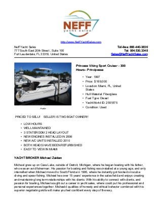 Neff Yacht Sales
777 South East 20th Street , Suite 100
Fort Lauderdale, FL 33316, United States
Toll-free: 866-440-3836Toll-free: 866-440-3836
Tel: 954.530.3348Tel: 954.530.3348
Sales@NeffYachtSales.comSales@NeffYachtSales.com
Profile
Princess Viking Sport Cruiser - 300Princess Viking Sport Cruiser - 300
HoursHours– Principessa– Principessa
• Year: 1997
• Price: $ 169,000
• Location: Miami, FL, United
States
• Hull Material: Fiberglass
• Fuel Type: Diesel
• YachtWorld ID: 2551875
• Condition: Used
http://www.NeffYachtSales.com
PRICED TO SELL!! SELLER IS TWO BOAT OWNER!!
• LOW HOURS
• WELL MAINTAINED
• 3 STATEROOM 2 HEAD LAYOUT
• NEW ENGINES INSTALLED IN 2006
• NEW A/C UNITS INSTALLED 2010
• BOTH HEADS HAVE BEEN REFURBISHED
• EASY TO VIEW IN MIAMI
YACHT BROKER Michael ZaidanYACHT BROKER Michael Zaidan
Michael grew up on Cass Lake, outside of Detroit, Michigan, where he began boating with his father,
who was an avid fisherman. His passion for boating and fishing was installed at a young age, and only
intensified when Michael moved to South Florida in 1995, where he instantly got hooked on scuba
diving and spear fishing. Michael has over 15 years’ experience in the sales field and enjoys creating
and maintaining long term relationships with his clients. With his ability to connect with clients, and
passion for boating, Michael sought out a career in yacht sales, where could put his professional and
personal experiences together. Michaels' qualities of honesty and ethical behavior combined with his
superior negotiating skills will make you feel confident every step of the way.
 