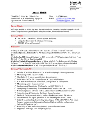 Ansari Habib
Chawl No. 7 Room No. 2 Momin Pura, Mob. : 91-9594343640
Patra Chawl, M.S. Ansari Marg, Agripada, E-Mail : a_habib1987@yahoo.com
Byculla West, Mumbai-400011 a.habib1987@gmail.com
Career Objective
Seeking a position to utilize my skills and abilities in the esteemed company that provides the
stimuli for professional growth while being resourceful, innovative and flexible
Technical Skills
 MCSA-2012 (Microsoft Certified System Associate)
 Computer Hardware with Internet, Networking.
 MSCIT (Course Completed)
Experience
Working as Sr. Cloud Administrator in IBM India Pvt Ltd from 1st
Sep 2015 till date
Worked as System Administrator in AG Technologies Pvt Ltd from 9th
Dec 2013 till 12th
Jun
2015
Worked as Sr. VIP Support Engineer in TCS on payroll of PCS Technologies Ltd from 1st
Jan
2013 till 12th
Sep 2013 in Tata Motors Ltd
Worked as Technical Support Engineer in Wipro InfoTech Pvt. Ltd on payroll of Embee
Softwares Pvt Ltd. from 20th
Apr 2011 till 31st
Dec 2012 in AstraZeneca Pharma India Ltd
Worked as Desktop Engineer in A.R. Enterprises from 04-2007 till 03-2011.
Technical / Current Profile
 Creation of Multiple Hyper-V & VM Ware stations as per client requirements.
 Maintaining of ISA servers with IIS.
 SharePoint 2013 server administration & maintenance.
 Dame ware, SCCM 2012 Administrator & Tivoli Administrator
 VM Ware Administration, Installation, Configuration & Management.
 Maintaining Active Directory server.
 Configuring & Maintaining Windows Server 2003/ 2008 /2012
 Configuring & Maintaining Windows Exchange Server 2003/ 2007 / 2010
 Networking related activities such as Administration and Maintenance of LAN.
 Administrating & Maintaining the Server for mail services.
 Testing & Deployment of Security updates, Backup procedures for Servers.
 Documentation and report generation as and when required by the Clients.
 In depth understanding of supporting technologies: WINS/DHCP/DNS, Anti-Virus,
Systems Management, Optimization Tuning, High Availability configurations
(Microsoft Clustering, etc.).
 Knowledge of local and remote computer system diagnostic tools.
 Experience with large-scale enterprise projects.
 