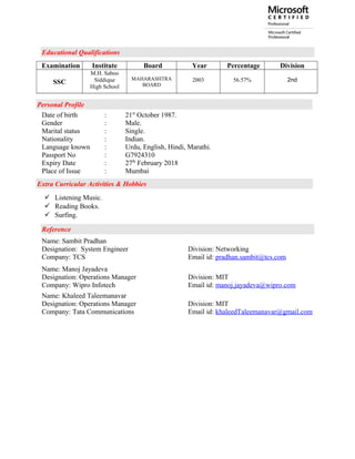 Educational Qualifications
Examination Institute Board Year Percentage Division
SSC
M.H. Saboo
Siddique
High School
MAHARASHTRA
BOARD
2003 56.57% 2nd
Personal Profile
Date of birth : 21st
October 1987.
Gender : Male.
Marital status : Single.
Nationality : Indian.
Language known : Urdu, English, Hindi, Marathi.
Passport No : G7924310
Expiry Date : 27th
February 2018
Place of Issue : Mumbai
Extra Curricular Activities & Hobbies
 Listening Music.
 Reading Books.
 Surfing.
Reference
Name: Sambit Pradhan
Designation: System Engineer Division: Networking
Company: TCS Email id: pradhan.sambit@tcs.com
Name: Manoj Jayadeva
Designation: Operations Manager Division: MIT
Company: Wipro Infotech Email id: manoj.jayadeva@wipro.com
Name: Khaleed Taleemanavar
Designation: Operations Manager Division: MIT
Company: Tata Communications Email id: khaleedTaleemanavar@gmail.com
 