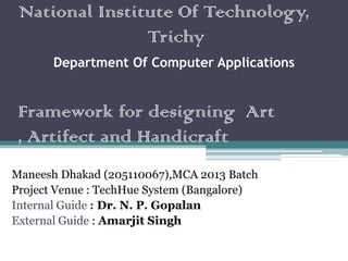 National Institute Of Technology,
Trichy
Department Of Computer Applications
Framework for designing Art
, Artifect and Handicraft
Maneesh Dhakad (205110067),MCA 2013 Batch
Project Venue : TechHue System (Bangalore)
Internal Guide : Dr. N. P. Gopalan
External Guide : Amarjit Singh
 
