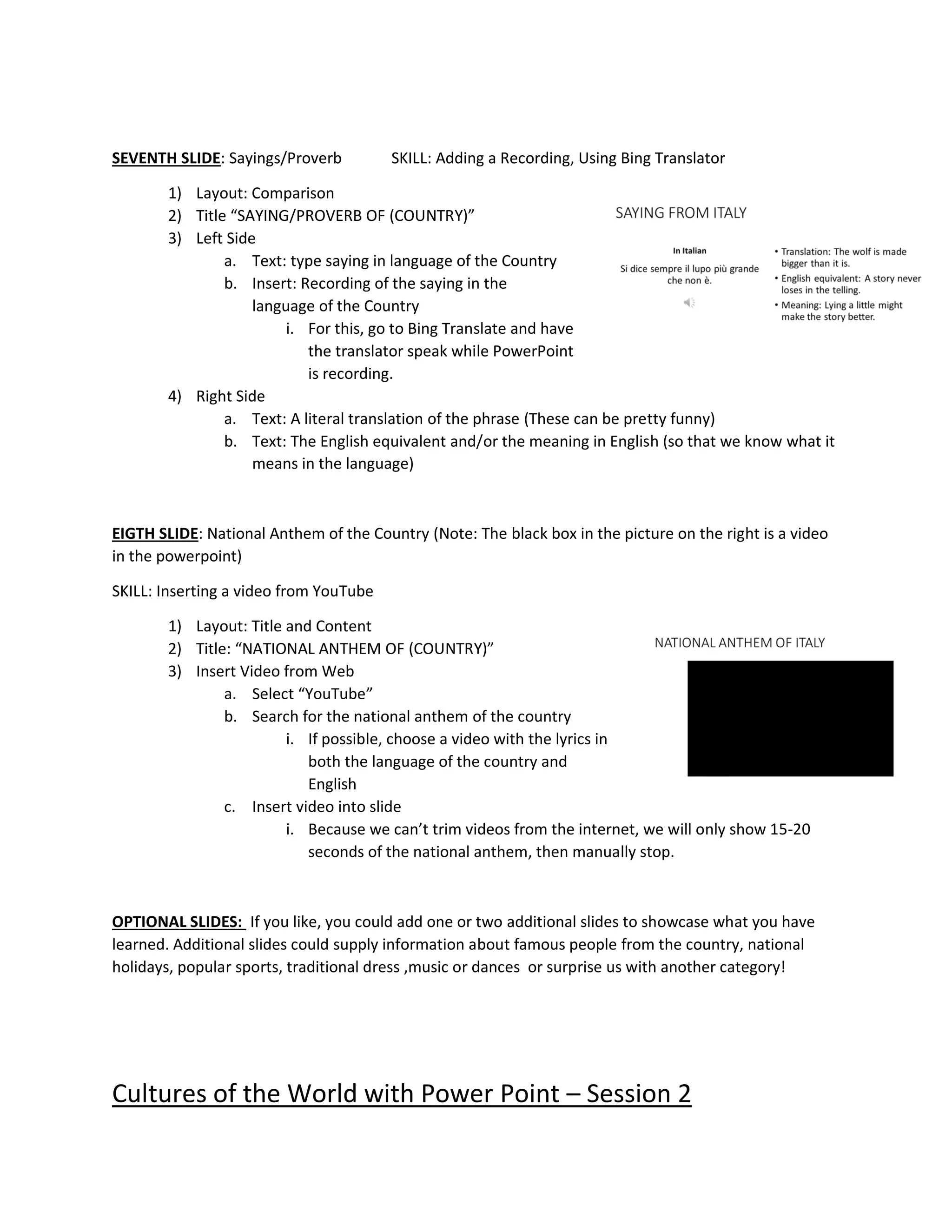 SEVENTH SLIDE: Sayings/Proverb SKILL: Adding a Recording, Using Bing Translator
1) Layout: Comparison
2) Title “SAYING/PROVERB OF (COUNTRY)”
3) Left Side
a. Text: type saying in language of the Country
b. Insert: Recording of the saying in the
language of the Country
i. For this, go to Bing Translate and have
the translator speak while PowerPoint
is recording.
4) Right Side
a. Text: A literal translation of the phrase (These can be pretty funny)
b. Text: The English equivalent and/or the meaning in English (so that we know what it
means in the language)
EIGTH SLIDE: National Anthem of the Country (Note: The black box in the picture on the right is a video
in the powerpoint)
SKILL: Inserting a video from YouTube
1) Layout: Title and Content
2) Title: “NATIONAL ANTHEM OF (COUNTRY)”
3) Insert Video from Web
a. Select “YouTube”
b. Search for the national anthem of the country
i. If possible, choose a video with the lyrics in
both the language of the country and
English
c. Insert video into slide
i. Because we can’t trim videos from the internet, we will only show 15-20
seconds of the national anthem, then manually stop.
OPTIONAL SLIDES: If you like, you could add one or two additional slides to showcase what you have
learned. Additional slides could supply information about famous people from the country, national
holidays, popular sports, traditional dress ,music or dances or surprise us with another category!
Cultures of the World with Power Point – Session 2
 