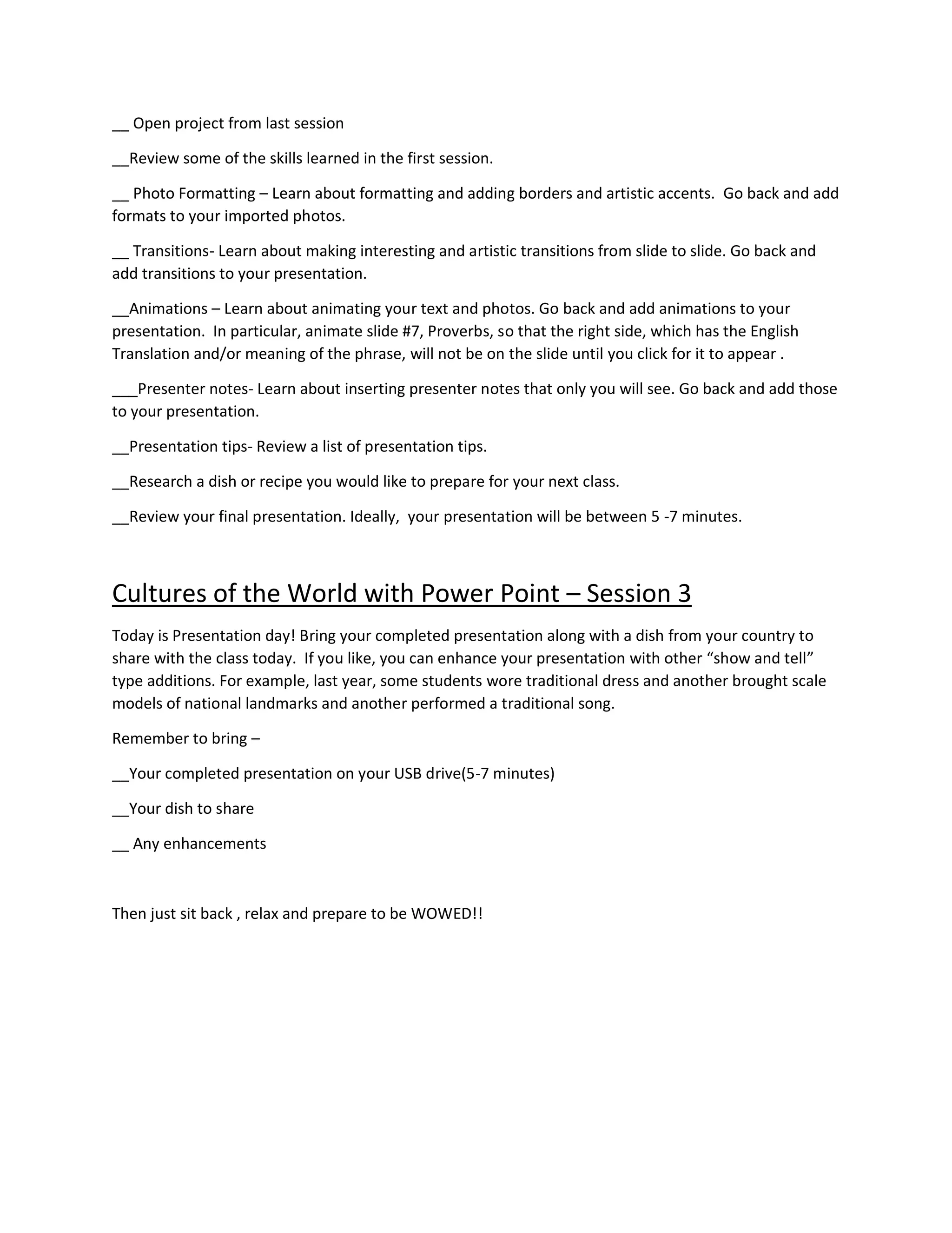 __ Open project from last session
__Review some of the skills learned in the first session.
__ Photo Formatting – Learn about formatting and adding borders and artistic accents. Go back and add
formats to your imported photos.
__ Transitions- Learn about making interesting and artistic transitions from slide to slide. Go back and
add transitions to your presentation.
__Animations – Learn about animating your text and photos. Go back and add animations to your
presentation. In particular, animate slide #7, Proverbs, so that the right side, which has the English
Translation and/or meaning of the phrase, will not be on the slide until you click for it to appear .
___Presenter notes- Learn about inserting presenter notes that only you will see. Go back and add those
to your presentation.
__Presentation tips- Review a list of presentation tips.
__Research a dish or recipe you would like to prepare for your next class.
__Review your final presentation. Ideally, your presentation will be between 5 -7 minutes.
Cultures of the World with Power Point – Session 3
Today is Presentation day! Bring your completed presentation along with a dish from your country to
share with the class today. If you like, you can enhance your presentation with other “show and tell”
type additions. For example, last year, some students wore traditional dress and another brought scale
models of national landmarks and another performed a traditional song.
Remember to bring –
__Your completed presentation on your USB drive(5-7 minutes)
__Your dish to share
__ Any enhancements
Then just sit back , relax and prepare to be WOWED!!
 