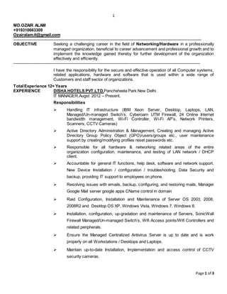 1
Page 1 of 3
MD.OZAIR ALAM
+919310663309
Ozairalam.it@gmail.com
---------------------------------------------------------------------------------------------------------------------------------------
OBJECTIVE Seeking a challenging career in the field of Networking/Hardware in a professionally
managed organization, beneficial to career advancement and professional growth and to
implement the knowledge gained thereby for further development of the organization
effectively and efficiently.
--------------------------------------------------------------------------------------------------------------------------------------
I have the responsibility for the secure and effective operation of all Computer systems,
related applications, hardware and software that is used within a wide range of
Customers and staff sector of organizations.
Total Experience 12+ Years
EXPERIENCE DISHA HOTELS PVT.LTD.Panchsheela Park New Delhi.
IT MANAGER.Augst 2012 – Present.
Responsibilities
 Handling IT infrastructure (IBM Xeon Server, Desktop, Laptops, LAN,
Managed/Un-managed Switch’s, Cyberoam UTM Firewall, 24 Online Internet
bandwidth management, Wi-Fi Controller, Wi-Fi AP’s, Network Printers,
Scanners, CCTV Cameras)
 Active Directory Administration & Management, Creating and managing Active
Directory Group Policy Object (GPO)/users/groups etc., user maintenance
support by creating/modifying profiles reset passwords etc.
 Responsible for all hardware & networking related areas of the entire
organization configuration, maintenance, and testing of LAN network / DHCP
client.
 Accountable for general IT functions, help desk, software and network support.
New Device Installation / configuration / troubleshooting, Data Security and
backup, providing IT support to employees on phone.
 Resolving issues with emails, backup, configuring, and restoring mails, Manager
Google Mail server google apps CName control in domain
 Raid Configuration, Installation and Maintenance of Server OS 2003, 2008,
2008R2 and Desktop OS XP, Windows Vista, Windows 7, Windows 8.
 Installation, configuration, up-gradation and maintenance of Servers, SonicWall
Firewall Managed/Un-managed Switch’s, Wifi Access points/Wifi Controllers and
related peripherals.
 Ensure the Managed Centralized Antivirus Server is up to date and is work
properly on all Workstations / Desktops and Laptops.
 Maintain up-to-date Installation, Implementation and access control of CCTV
security cameras.
 