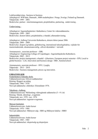 Ledelsesrådgivning - business to business
Arbejdsgiver: WM-data, Danmark , 8000 medarbejdere i Norge, Sverige, Finland og Danmark.
Tidsperiode: 1999 – 2001.
Beskrivelse: partner - interimmanagement, projektledelse, partnering, undervisning .
Undervisning :
Arbejdsgiver: Ingeniørhøjskolen i København, Center for videreuddannelse.
Tidsperiode: 1999 – 2003.
Beskrivelse: ekstern lektor, projektledelse, e-handel, aftenundervisning.
Arbejdsgiver: Aalborg Universitet København, ekstern lektor januar 2006.
Tidsperiode: 2004 – 2009.
Beskrivelse: eksport og ledelse, globalisering, international teknologiledelse, vejleder for
masterstuderende, eksamensansvarlig , erhvervskontakter + netværk
Ammanuensis , associate professor - IHK.
Arbejdsgiver: Engineering College of Copenhagen - Ingeniørhøjskolen København.
Tidsperiode: 2002 – 2013.
Beskrivelse: project management, e-handel - @business, European project semester - EPS, Local to
global business - L2G, Innovation and business design - IBD , Summerschool.
Ammanuensis, associate professor – DTU, Lyngby.
Tidperiode : 2013 – 2016.
Beskrivelse : business management, proces og innovation.
UDDANNELSER
Frederikshavn Tekniske skole
Uddannelsesniveau: Erhvervsuddannelser
Retning: Byggeri og anlæg
Tidsperiode: 1966 - 1970
Navn på uddannelse: elektriker. Elinstallatør 1974.
Teknikum - Aalborg
Uddannelsesniveau: Mellemlang videregående uddannelse (3 - 4½ år)
Retning: Teknik, teknologi , svagstrøm
Tidsperiode: nov. 1970 - nov. 1974
Navn på uddannelser: ingeniør-svagstrøm.
Mercuri Instituttet
Uddannelsesniveau: Andre kurser
Tidsperiode: 1978 - 1984
Navn på uddannelser: Målstyret salg - SBO og Målstyret ledelse - MBO
Industrirådet
Uddannelsesniveau: Andre kurser
Tidsperiode: 1985 - 1985
Navn på uddannelser: eksportsalg og eksportjura
Side 2
 