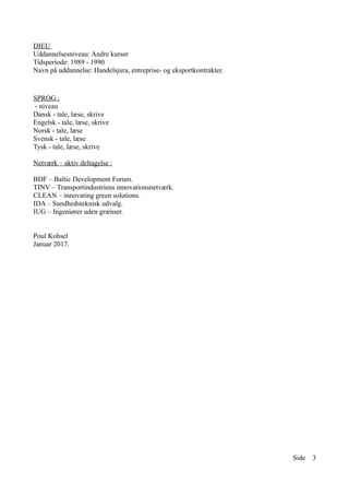 DIEU
Uddannelsesniveau: Andre kurser
Tidsperiode: 1989 - 1990
Navn på uddannelse: Handelsjura, entreprise- og eksportkontrakter.
SPROG :
- niveau
Dansk - tale, læse, skrive
Engelsk - tale, læse, skrive
Norsk - tale, læse
Svensk - tale, læse
Tysk - tale, læse, skrive
Netværk – aktiv deltagelse :
BDF – Baltic Development Forum.
TINV – Transportindustriens innovationsnetværk.
CLEAN – innovating green solutions.
IDA – Sundhedsteknisk udvalg.
IUG – Ingeniører uden grænser.
Poul Kohsel
Januar 2017.
Side 3
 