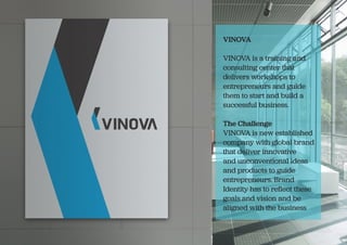 VINOVA
VINOVA is a training and
consulting center that
delivers workshops to
entrepreneurs and guide
them to start and build a
successful business.
The Challenge
VINOVA is new established
company with global brand
that deliver innovative
and unconventional ideas
and products to guide
entrepreneurs. Brand
Identity has to reflect these
goals and vision and be
aligned with the business
 