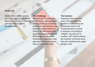 Perfect 28
Perfect 28 is dental art that
provides high quality dental
laboratory products, training
and services to dental
professionals.
The Challenge
Spectra aims to create an
iconic brand starting from
naming strategy to brand
activation. Our process was
inspired by the culture of
Perfect 28 that expressed
by providing guidance and
knowledge on the latest
techniques, materials, case
planning and procedures
that are available today.
The Solution
Naming is based on two
main concepts first the
“perfect” word which are
commonly used in all
communication in states
to indicate everything is
“alright”. Second one is
number “28” which reflects
the number of human teeth
that are considered in smile
design work.
 