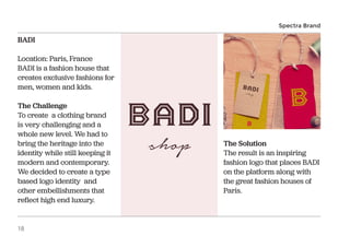 BADI
Location: Paris, France
BADI is a fashion house that
creates exclusive fashions for
men, women and kids.
The Challenge
To create a clothing brand
is very challenging and a
whole new level. We had to
bring the heritage into the
identity while still keeping it
modern and contemporary.
We decided to create a type
based logo identity and
other embellishments that
reflect high end luxury.
The Solution
The result is an inspiring
fashion logo that places BADI
on the platform along with
the great fashion houses of
Paris.
Spectra Brand
18
 