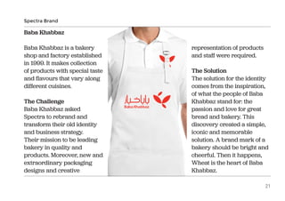 Baba Khabbaz
Baba Khabbaz is a bakery
shop and factory established
in 1999. It makes collection
of products with special taste
and flavours that vary along
different cuisines.
The Challenge
Baba Khabbaz asked
Spectra to rebrand and
transform their old identity
and business strategy.
Their mission to be leading
bakery in quality and
products. Moreover, new and
extraordinary packaging
designs and creative
representation of products
and staff were required.
The Solution
The solution for the identity
comes from the inspiration,
of what the people of Baba
Khabbaz stand for: the
passion and love for great
bread and bakery. This
discovery created a simple,
iconic and memorable
solution. A brand mark of a
bakery should be bright and
cheerful. Then it happens,
Wheat is the heart of Baba
Khabbaz.
Spectra Brand
21
 