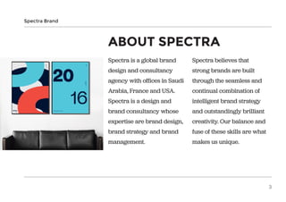 Spectra is a global brand
design and consultancy
agency with offices in Saudi
Arabia, France and USA.
Spectra is a design and
brand consultancy whose
expertise are brand design,
brand strategy and brand
management.
ABOUT SPECTRA
Spectra believes that
strong brands are built
through the seamless and
continual combination of
intelligent brand strategy
and outstandingly brilliant
creativity. Our balance and
fuse of these skills are what
makes us unique.
Spectra Brand
3
 