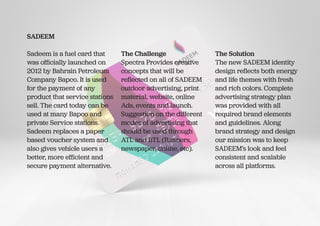 SADEEM
Sadeem is a fuel card that
was officially launched on
2012 by Bahrain Petroleum
Company Bapco. It is used
for the payment of any
product that service stations
sell. The card today can be
used at many Bapco and
private Service stations.
Sadeem replaces a paper
based voucher system and
also gives vehicle users a
better, more efficient and
secure payment alternative.
The Challenge
Spectra Provides creative
concepts that will be
reflected on all of SADEEM
outdoor advertising, print
material, website, online
Ads, events and launch.
Suggestion on the different
modes of advertising that
should be used through
ATL and BTL (Banners,
newspaper, online, etc).
The Solution
The new SADEEM identity
design reflects both energy
and life themes with fresh
and rich colors. Complete
advertising strategy plan
was provided with all
required brand elements
and guidelines. Along
brand strategy and design
our mission was to keep
SADEEM’s look and feel
consistent and scalable
across all platforms.
 