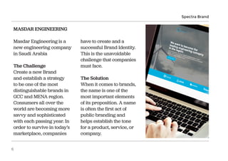 MASDAR ENGINEERING
Masdar Engineering is a
new engineering company
in Saudi Arabia
The Challenge
Create a new Brand
and establish a strategy
to be one of the most
distinguishable brands in
GCC and MENA region.
Consumers all over the
world are becoming more
savvy and sophisticated
with each passing year. In
order to survive in today’s
marketplace, companies
have to create and a
successful Brand Identity.
This is the unavoidable
challenge that companies
must face.
The Solution
When it comes to brands,
the name is one of the
most important elements
of its proposition. A name
is often the first act of
public branding and
helps establish the tone
for a product, service, or
company.
Spectra Brand
6
 