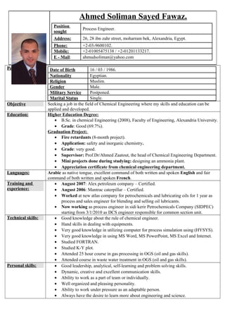 Personal Data: Date of Birth 16 / 03 / 1986.
Nationality Egyptian.
Religion Muslim.
Gender Male.
Military Service Postponed.
Marital Status Single.
Objective Seeking a job in the field of Chemical Engineering where my skills and education can be
applied and developed.
Education: Higher Education Degree:
• B.Sc. in chemical Engineering (2008), Faculty of Engineering, Alexandria University.
• Grade: Good (69.7%).
Graduation Project:
• Fire retardants (8-month project).
• Application: safety and inorganic chemistry.
• Grade: very good.
• Supervisor: Prof.Dr/Ahmed Zaatout, the head of Chemical Engineering Department.
• Mini projects done during studying: designing an ammonia plant.
• Appreciation certificate from chemical engineering department.
Languages: Arabic as native tongue, excellent command of both written and spoken English and fair
command of both written and spoken French.
Training and
experience:
• August 2007: Alex petroleum company – Certified.
• August 2006: Mantrac caterpillar – Certified.
• Worked at new atlas company for petrochemicals and lubricating oils for 1 year as
process and sales engineer for blending and selling oil lubricants.
• Now working as process engineer in sidi kerir Petrochemicals Company (SIDPEC)
starting from 3/1/2010 as DCS engineer responsible for common section unit.
Technical skills: • Good knowledge about the rule of chemical engineer.
• Hand skills in dealing with equipments.
• Very good knowledge in utilizing computer for process simulation using (HYSYS).
• Very good knowledge in using MS Word, MS PowerPoint, MS Excel and Internet.
• Studied FORTRAN.
• Studied K-Y plot.
• Attended 25 hour course in gas processing in OGS (oil and gas skills).
• Attended course in waste water treatment in OGS (oil and gas skills).
Personal skills: • Good leadership, analytical, self-learning and problem solving skills.
• Dynamic, creative and excellent communication skills.
• Ability to work as a part of team or individually.
• Well organized and pleasing personality.
• Ability to work under pressure as an adaptable person.
• Always have the desire to learn more about engineering and science.
Ahmed Soliman Sayed Fawaz.
Position
sought
Process Engineer.
Address: 26, 28 ibn zahr street, moharram bek, Alexandria, Egypt.
Phone: +2-03-9600102.
Mobile: +2-01005475138 / +2-01201133217.
E - Mail: ahmudsoliman@yahoo.com
 