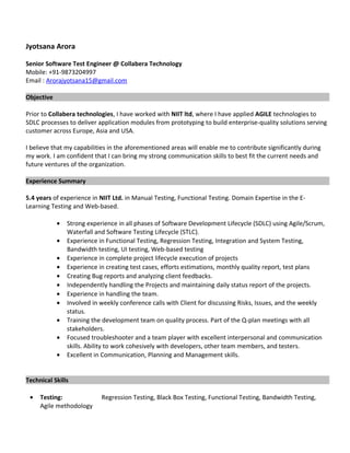 Jyotsana Arora
Senior Software Test Engineer @ Collabera Technology
Mobile: +91-9873204997
Email : Arorajyotsana15@gmail.com
Objective
Prior to Collabera technologies, I have worked with NIIT ltd, where I have applied AGILE technologies to
SDLC processes to deliver application modules from prototyping to build enterprise-quality solutions serving
customer across Europe, Asia and USA.
I believe that my capabilities in the aforementioned areas will enable me to contribute significantly during
my work. I am confident that I can bring my strong communication skills to best fit the current needs and
future ventures of the organization.
Experience Summary
5.4 years of experience in NIIT Ltd. in Manual Testing, Functional Testing. Domain Expertise in the E-
Learning Testing and Web-based.
• Strong experience in all phases of Software Development Lifecycle (SDLC) using Agile/Scrum,
Waterfall and Software Testing Lifecycle (STLC).
• Experience in Functional Testing, Regression Testing, Integration and System Testing,
Bandwidth testing, UI testing, Web-based testing
• Experience in complete project lifecycle execution of projects
• Experience in creating test cases, efforts estimations, monthly quality report, test plans
• Creating Bug reports and analyzing client feedbacks.
• Independently handling the Projects and maintaining daily status report of the projects.
• Experience in handling the team.
• Involved in weekly conference calls with Client for discussing Risks, Issues, and the weekly
status.
• Training the development team on quality process. Part of the Q-plan meetings with all
stakeholders.
• Focused troubleshooter and a team player with excellent interpersonal and communication
skills. Ability to work cohesively with developers, other team members, and testers.
• Excellent in Communication, Planning and Management skills.
Technical Skills
• Testing: Regression Testing, Black Box Testing, Functional Testing, Bandwidth Testing,
Agile methodology
 