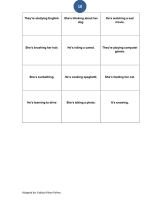 10

 They’re studying English.         She’s thinking about her     He’s watching a sad
                                             dog.                     movie.




  She’s brushing her hair.           He’s riding a camel.     They’re playing computer
                                                                       games.




     She’s sunbathing.             He’s cooking spaghetti.     She’s feeding her cat.




    He’s learning to drive          She’s taking a photo.           It’s snowing.




Adapted by: Fabiola Pérez Palma.
 