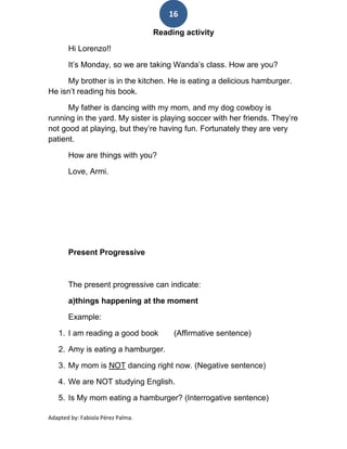 16

                                   Reading activity

       Hi Lorenzo!!

       It’s Monday, so we are taking Wanda’s class. How are you?

     My brother is in the kitchen. He is eating a delicious hamburger.
He isn’t reading his book.

      My father is dancing with my mom, and my dog cowboy is
running in the yard. My sister is playing soccer with her friends. They’re
not good at playing, but they’re having fun. Fortunately they are very
patient.

       How are things with you?

       Love, Armi.




       Present Progressive



       The present progressive can indicate:

       a)things happening at the moment

       Example:

   1. I am reading a good book          (Affirmative sentence)

   2. Amy is eating a hamburger.

   3. My mom is NOT dancing right now. (Negative sentence)

   4. We are NOT studying English.

   5. Is My mom eating a hamburger? (Interrogative sentence)

Adapted by: Fabiola Pérez Palma.
 
