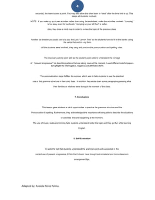 4
             seconds), the team scores a point. You may also allow the other team to “steal” after the time limit is up. This
                                                    keeps all students involved.

       NOTE: If you make up your own activities rather than using the worksheet, make the activities involved. “Jumping”
                       is too easy even for low levels. “Jumping on your left foot” is better.

                          Also, they drew a mind map in order to review the topic of the previous class.




        Another ice breaker you could use is to play the Lyric “Lemon Tree” so the students have to fill in the blanks using
                                            the verbs that end in –ing form.

                   All the students were involved, they sang and practice the pronunciation and spelling rules.




                      The discovery activity went well as the students were able to understand the concept

       of “present progressive” for describing actions that are taking place at the moment. I used different colorful papers
                             to highlight the interrogative, negative and affirmative form.




                  The personalization stage fulfilled its purpose, which was to help students to see the practical

         use of this grammar structure in their daily lives. In addition they wrote down some paragraphs guessing what

                                 their families or relatives were doing at the moment of the class.




                                                          7. Conclusions




                    This lesson gave students a lot of opportunities to practice the grammar structure and the

        Pronunciation & spelling. Furthermore, they acknowledged the importance of being able to describe the situations

                                          or activities that are happening at the moment.

          The use of music, realia and miming help students understand better the topic and they got fun while learning

                                                              English.




                                                        8. Self-Evaluation




                        In spite the fact that students understood the grammar point and succeeded in the

            correct use of present progressive, I think that I should have brought extra material and more classroom

                                                         arrangement tips.




Adapted by: Fabiola Pérez Palma.
 