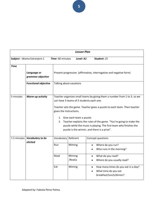 5




                                                          Lesson Plan

Subject : Idioma Extranjero 1       Time: 60 minutes      Level: A1        Student: 25

Time

             Language or              Present progressive (affirmative, interrogative and negative form)
             grammar objective

             Functional objective     Talking about vacations



5 minutes    Warm-up activity         Teacher organizes small teams by giving them a number from 1 to 3, so we
                                      can have 3 teams of 5 students each one.

                                      Teacher sets the game. Teacher gives a puzzle to each team. Then teacher
                                      gives the instructions.

                                            1. Give each team a puzzle.
                                            2. Teacher explains the rules of the game. “You’re going to make the
                                               puzzle while the music is playing. The first team who finishes the
                                               puzzle is the winner, and there is a prize”.


7.5 minutes Vocabulary to be          Vocabulary Referent             Concept questions
            elicited
                                      Run           Miming                   Where do you run?
                                                                             Who runs in the morning?

                                      Read          Miming                   What do you read?
                                                    /Realia                  Where do you usually read?

                                      Eat           Miming                   How many times do you eat in a day?
                                                                             What time do you eat
                                                                             breakfast/lunch/dinner?




         Adapted by: Fabiola Pérez Palma.
 