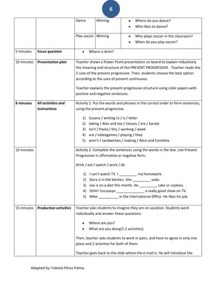 6
                                   Dance        Miming                  Where do you dance?
                                                                        Who likes to dance?

                                   Play soccer Miming                   Who plays soccer in the classroom?
                                                                        When do you play soccer?

5 minutes    Focus question                 Where is Armi?

10 minutes Presentation plan       Teacher shows a Power Point presentation on board to explain inductively
                                   the meaning and structure of the PRESENT PROGRESSIVE. Teacher reads the
                                   2 uses of the present progressive. Then, students choose the best option
                                   according to the uses of present continuous.

                                   Teacher explains the present progressive structure using color papers with
                                   positive and negative sentences.

8 minutes    All activities and    Activity 1. Put the words and phrases in the correct order to form sentences,
             instructions          using the present progressive.

                                       1)   Susana / writing /a / is / letter
                                       2)   taking / Alex and Joe / classes / are / karate
                                       3)   isn’t / Paola / this / working / week
                                       4)   are / videogames / playing / they
                                       5)   aren’t / sandwiches / making / Alice and Conchita

10 minutes                         Activity 2. Complete the sentences using the words in the box. Use Present
                                   Progressive in affirmative or negative form.

                                   drink / eat / watch / work / do

                                       1)   I can’t watch TV. I _________ my homework.
                                       2)   Dora is in the kitchen. She _________ soda.
                                       3)   Joe is on a diet this month. He _________ cake or cookies.
                                       4)   Shhh! Cocoyeyo ______________ a really good show on TV.
                                       5)   Mike __________ in the International Office. He likes his job.

15 minutes Production activities   Teacher asks students to imagine they are on vacation. Students work
                                   individually and answer these questions:

                                            Where are you?
                                            What are you doing?( 2 activities)

                                   Then, teacher asks students to work in pairs, and have to agree in only one
                                   place and 2 activities for both of them.

                                   Teacher goes back to the slide where the e-mail is. He will introduce the


        Adapted by: Fabiola Pérez Palma.
 