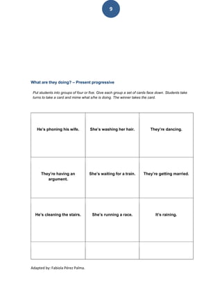 9




What are they doing? – Present progressive

 Put students into groups of four or five. Give each group a set of cards face down. Students take
 turns to take a card and mime what s/he is doing. The winner takes the card.




   He’s phoning his wife.           She’s washing her hair.               They’re dancing.




      They’re having an             She’s waiting for a train.        They’re getting married.
         argument.




  He’s cleaning the stairs.           She’s running a race.                   It’s raining.




Adapted by: Fabiola Pérez Palma.
 