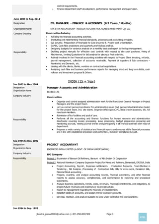 jitendra_prasad2004@yahoo.com | +971-050-8547409 Page 3

control requirements.
 Finance Department staff development, performance management and supervision.
June 2004 to Aug. 2012
Designation

DY. MANAGER - FINA NCE & ACCOUNTS (8.2 Years / Months)
Organization Name

ETA STAR ASCON GROUP ' ASSOCIATEDCONSTRUCTIONS & INVESTMENT CO. LLC
Company Industry Construction Industry
Responsibility
 Advising the financial accounting activities.
 Instituting and implementing financial standards, processes and accounting principles.
 G/L scrutiny, Preparation of financials for Cost Incurred & Project cost presentation.
 CAPEX, Cash flow projections and quarterly profit & loss analysis.
 Designing budgets for variance analysis on a monthly basis and report to the top management.
 Drafting project manuals for effective cost controls with respect to site cash purchase, Hiring of
Machineries, Inviting Quotations for bid analysis for placing a final order etc.
 Actively involved in the Financial accounting activities with respect to Project Client invoicing, refunds,
payroll management, collection of accounts receivable, Payment of suppliers & Sub contractors –
Nominated and Domestic, etc.
 Liaising with the clients, Banks, vendors on contractual negotiations.
 Analysing cash flow and business performance reports for managing short and long term debts, cash
rollover and investment proposal & Others.
INDIA (15 + Year)
Jan 2003 to May 2004
Designation Manager Accounts and Administration
Organization Name
Company Industry
ECI ECC LTD
Construction.
Responsibility
 Organize and control assigned administration work for the Functional General Manager or Project
Managers and the project team.
 Act as contact person/coordinator for administrative issues (incl. personnel administrative tasks)
for the project team, incl. site teams. Organize office space, PC, data system accesses, etc. for
new team members.
 Administer office facilities and pool of cars.
 Performs all the accounting and finance functions for human resource and administration
directorate covering invoice processing, lease processing, budget preparation preparing and
monitoring accruals, making journal entries and participating in all financial activities with head of
department.
 Prepares a wide variety of statistical and financial reports and ensures all the financial processes
are in line with established procedure and authorities , statutory compliance & Audit.
Sep 1995 to Dec. 2002
Designation PROJECT ACCOUNTA NT
Organization Name
Company Industry
ENGINEERS INDIA LIMITED (A GOVT. OF INDIA UNDERTAKING )
EPC Company
Responsibility Project 1: Expansion of Barauni Oil Refinery, Barauni of M/s Indian Oil Corporation
Project 2: National Aluminum Company Expansion Project for Mines and Refinery, Damanjodi, ORISSA, India
 Project Accounting, Payroll , Expenses settlements , Finalization Accounts. Team Member in
Tendering , Bid Analysis ,Processing of Contractors bills, Bills for extra work, Escalation bills,
Material Stock accounting .
 Prepare, examine, and analyze accounting records, financial statements, and other financial
reports to assess accuracy, completeness, and conformance to reporting and procedural
statements.
 Analyze business operations, trends, costs, revenues, financial commitments, and obligations, to
project future revenues and expenses or to provide advice.
 Report to management regarding the finances of establishment.
 Establish tables of accounts, and assign entries to proper accounts.
 Develop, maintain, and analyze budgets to keep under control all the cost segments.
Jan 1994 to Sep. 1995
 